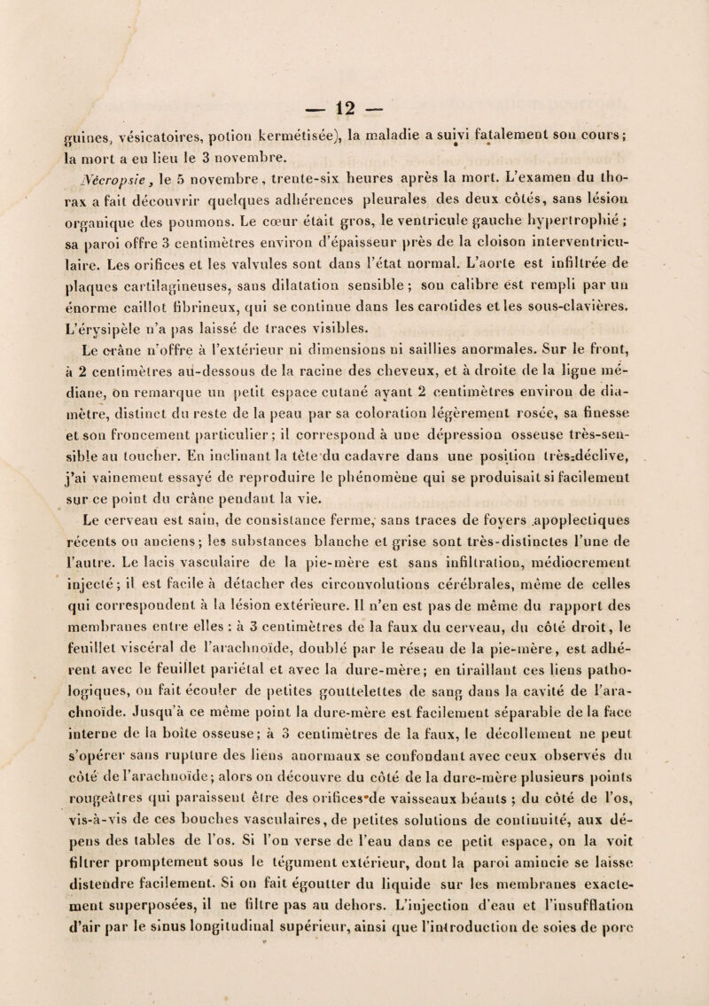 guînes, vésicatoires, potion kermétisée), la maladie a suivi fatalement son cours; la mort a eu lieu le 3 novembre. Nècropsie, le 5 novembre, trente-six heures après la mort. L’examen du tho¬ rax a fait découvrir quelques adhérences pleurales des deux cotés, sans lésion organique des poumons. Le cœur était gros, le ventricule gauche hypertrophié; sa paroi offre 3 centimètres environ d’épaisseur près de la cloison interventricu¬ laire. Les orifices et les valvules sont dans l’état normal. L’aorte est infiltrée de plaques cartilagineuses, sans dilatation sensible; son calibre est rempli par un énorme caillot fibrineux, qui se continue dans les carotides et les sous-clavières. L’érysipèle n’a pas laissé de traces visibles. Le crâne n’offre à l’extérieur ni dimensions ni saillies anormales. Sur le front, à 2 centimètres au-dessous de la racine des cheveux, et à droite de la ligne mé¬ diane, on remarque un petit espace cutané ayant 2 centimètres environ de dia¬ mètre, distinct du reste de la peau par sa coloration légèrement rosée, sa finesse et son froncement particulier; il correspond à une dépression osseuse très-sen¬ sible au toucher. En inclinant la tête du cadavre dans une position très:déclive, j’ai vainement essayé de reproduire le phénomène qui se produisait si facilement sur ce point du crâne pendant la vie. Le cerveau est sain, de consistance ferme, sans traces de foyers .apoplectiques récents ou anciens; les substances blanche et grise sont très-distinctes l’une de l’autre. Le lacis vasculaire de la pie-mère est sans infiltration, médiocrement injecté; il est facile à détacher des circonvolutions cérébrales, même de celles qui correspondent à la lésion extérieure. 11 n’en est pas de même du rapport des membranes entre elles : à 3 centimètres de la faux du cerveau, du côté droit, le feuillet viscéral de l’arachnoïde, doublé par le réseau de la pie-mère, est adhé¬ rent avec le feuillet pariétal et avec la dure-mère; en tiraillant ces liens patho¬ logiques, on fait écouler de petites gouttelettes de sang dans la cavité de l’ara¬ chnoïde. Jusqu’à ce même point la dure-mère est facilement séparable de la face interne de la boîte osseuse; à 3 centimètres de la faux, le décollement ne peut s’opérer sans rupture des liens anormaux se confondant avec ceux observés du côté de l’arachnoïde ; alors on découvre du côté de la dure-mère plusieurs points rougeâtres qui paraissent être des orifices*de vaisseaux béants ; du côté de l’os, vis-à-vis de ces bouches vasculaires, de petites solutions de continuité, aux dé¬ pens des tables de l’os. Si l’on verse de l’eau dans ce petit espace, on la voit filtrer promptement sous le tégument extérieur, dont la paroi amincie se laisse distendre facilement. Si on fait égoutter du liquide sur les membranes exacte¬ ment superposées, il ne filtre pas au dehors. L’injection d’eau et l’insufflation d’air par le sinus longitudinal supérieur, ainsi que l’introduction de soies de porc