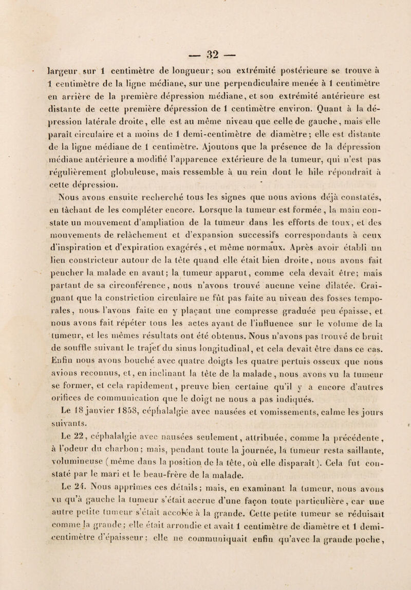 largeur sur 1 centimètre de longueur; son extrémité postérieure se trouve à 1 centimètre de la ligne médiane, sur une perpendiculaire menée à 1 centimètre en arrière de la première dépression médiane, et son extrémité antérieure est distante de cette première dépression de I centimètre environ. Quant à la dé¬ pression latérale droite, elle est au même niveau que celle de gauche, mais elle paraît circulaire et a moins de 1 demi-centimètre de diamètre; elle est distante de la ligne médiane de t centimètre. Ajoutons que la présence de la dépression médiane antérieure a modifié l’apparence extérieure de la tumeur, qui n’est pas régulièrement globuleuse, mais ressemble à un rein dont le hile répondrait à cette dépression. Nous avons ensuite recherché tous les signes que nous avions déjà constatés, en tâchant de les compléter encore. Lorsque la tumeur est Formée, la main con¬ state un mouvement d’ampliation de la tumeur dans les efforts de toux, et des mouvements de relâchement et d’expansion successifs correspondants à ceux d’inspiration et d’expiration exagérés , et même normaux. Après avoir établi un lien constricteur autour de la tête quand elle était bien droite, nous avons fait pencher la malade en avant; la tumeur apparut, comme cela devait être; mais partant de sa circonférence, nous n’avons trouvé aucune veine dilatée. Crai¬ gnant que la conslriction circulaire ne fût pas faite au niveau des fosses tempo¬ rales, nous» l’avons faite en y plaçant une compresse graduée peu épaisse, et nous avons fait répéter tous les actes ayant de l’influence sur le volume de la tumeur, et les mêmes résultats ont été obtenus. Nous n’avons pas trouvé de bruit de souffle suivant le trajet du sinus longitudinal, et cela devait être dans ce cas. Enfin nous avons bouché avec quatre doigts les quatre pertuis osseux que nous avions reconnus, et, en inclinant la tête de la malade, nous avons vu la tumeur se former, et cela rapidement, preuve bien certaine qu’il y a encore d’autres orifices de communication que le doigt ne nous a pas indiqués. Le 18 janvier 1858, céphalalgie avec nausées et vomissements, calme les jours suivants. Le 22, céphalalgie avec nausées seulement, attribuée, comme la précédente, a l’odeur du charbon; mais, pendant toute la journée, la tumeur resta saillante, volumineuse (même dans la position de la tête, où elle disparaît). Cela fut con¬ staté par le mari et le beau-frère de la malade. Le 2L Nous apprîmes ces détails; mais, en examinant la tumeur, nous avons vu qu’à gauche la tumeur s’était accrue d’une façon toute particulière, car nue autre petite tumeur s’était accolée à la grande. Cette petite tumeur se réduisait comme la grande; elle était arrondie et avait 1 centimètre de diamètre et 1 demi- centimètre d épaisseur ; elle ne communiquait enfin qu’avec la grande poche,