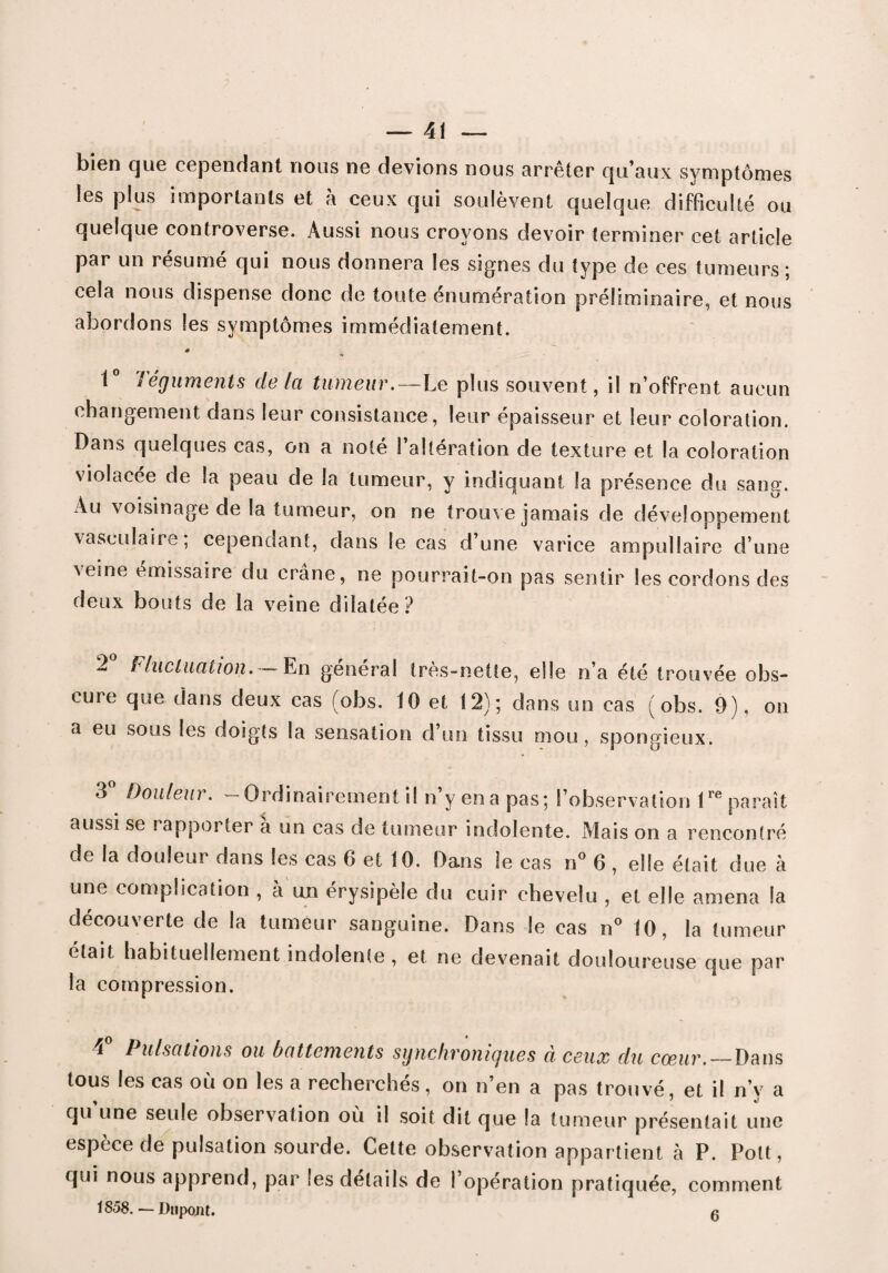 bien que cependant nous ne devions nous arrêter qu’aux symptômes les plus importants et à ceux qui soulèvent quelque difficulté ou quelque controverse. Aussi nous croyons devoir terminer cet article par un résumé qui nous donnera les signes du type de ces tumeurs; cela nous dispense donc de toute énumération préliminaire, et nous abordons les symptômes immédiatement. # ■ 1° Téguments de la tumeur.—Le plus souvent, il n’offrent aucun changement dans leur consistance, leur épaisseur et leur coloration. Dans quelques cas, on a noté l’altération de texture et la coloration violacée de la peau de la tumeur, y indiquant la présence du sang. Au voisinage de la tumeur, on ne trouve jamais de développement vasculaire, cependant, dans le cas d’une varice ampullaire d’une veine émissaire du crâne, ne pourrait-on pas sentir les cordons des deux bouts de la veine dilatée? 2° Fluctuation. — En général très-nette, elle n’a été trouvée obs¬ cure que dans deux cas (obs. 10 et 12); dans un cas (obs. 9), on a eu sous les doigts la sensation d’un tissu mou , spongieux. o Douleur. - Ordinairement il n’y en a pas; l’observation lre paraît aussi se rapporter a un cas de tumeur indolente. Mais on a rencontré de la douleur dans les cas 6 et 10. Dans le cas n° 6 , elle était due à une complication , à un érysipèle du cuir chevelu , et elle amena la découverte de la tumeur sanguine. Dans le cas n° 10, la tumeur était habituellement indolente , et ne devenait douloureuse que par la compression. i Pulsations ou battements synchronigues a ceux du coeur. — Dans tous les cas où on les a recherchés, on n’en a pas trouvé, et il n’y a qu une seule observation où il soit dit que la tumeur présentait une espèce de pulsation sourde. Cette observation appartient à P. Polt, qui nous apprend, par ses détails de l’opération pratiquée, comment 1858. Dupont. g