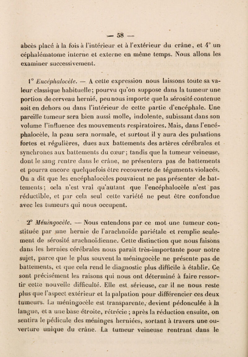 abcès placé à la fois à l'intérieur et à l’extérieur du crâne, et 4° un céphalématome interne et externe en même temps. Nous allons les examiner successivement. 1° Encéplialoeèle. — A cette expression nous laissons toute sa va¬ leur classique habituelle; pourvu qu’on suppose dans la tumeur une portion de cerveau hernié, peu nous importe que la sérosité contenue soit en dehors ou dans l’intérieur de cette partie d’encéphale. Une pareille tumeur sera bien aussi molle, indolente, subissant dans son volume l’influence des mouvements respiratoires. Mais, dans l’encé- phalocèle, la peau sera normale, et surtout il y aura des pulsations fortes et régulières, dues aux battements des artères cérébrales et synchrones aux battements du cœur; tandis que la tumeur veineuse, dont le sang rentre dans le crâne, ne présentera pas de battements et pourra encore quelquefois être recouverte de téguments violacés. On a dit que les encéphalocèles pouvaient ne pas présenter de bat¬ tements; cela n’est vrai qu’autant que Tencéphaloeèle n’est pas réductible, et par cela seul cette variété ne peut être confondue avec les tumeurs qui nous occupent. 2° Méningocèle. — Nous entendons par ce mot une tumeur con¬ stituée par une hernie de l’arachnoïde pariétale et remplie seule¬ ment de sérosité arachnoïdienne. Cette distinction que nous faisons dans les hernies cérébrales nous parait très-importante pour notre sujet, parce que le plus souvent la méningocèle ne présente pas de battements, et que cela rend le diagnostic plus difficile à établir. Ce sont précisément les raisons qui nous ont déterminé à faire ressor¬ tir cette nouvelle difficulté. Elle est sérieuse, car il ne nous reste plus que l’aspect extérieur et la palpation pour différencier ces deux tumeurs. La méningocèle est transparente, devient pédonculée à la langue, et a une base étroite, rétrécie ; après la réduction ensuite, on sentira le pédicule des méninges herniées, sortant à travers une ou¬ verture unique du crâne. La tumeur veineuse rentrant dans le