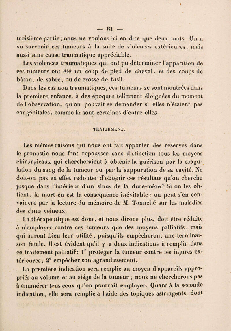 troisième partie; nous ne voulons ici en dire que deux mots. On a vu survenir ces tumeurs à la suite de violences extérieures, mais aussi sans cause traumatique appréciable. Les violences traumatiques qui ont pu déterminer l’apparition de ces tumeurs ont été un coup de pied de cheval, et des coups de bâton, de sabre, ou de crosse de fusil. Dans les cas non traumatiques, ces tumeurs se sont montrées dans la première enfance, à des époques tellement éloignées du moment de l’observation, qu’on pouvait se demander si elles n’étaient pas congénitales, comme le sont certaines d’entre elles. TRAITEMENT. Les mêmes raisons qui nous ont fait apporter des réserves dans le pronostic nous font repousser sans distinction tous les moyens chirurgicaux qui chercheraient à obtenir la guérison par la coagu¬ lation du sang de la tumeur ou par la suppuration de sa cavité. Ne doit-on pas en effet redouter d’obtçnir ces résultats qu’on cherche jusque dans l’intérieur d’un sinus de la dure-mère? Si on les ob¬ tient, la mort en est la conséquence inévitable: on peut s’en con¬ vaincre par la lecture du mémoire de M. Tonnellé sur les maladies des sinus veineux. La thérapeutique est donc, et nous dirons plus, doit être réduite à n’employer contre ces tumeurs que des moyens palliatifs, mais qui auront bien leur utilité, puisqu’ils empêcheront une terminai¬ son fatale. Il est évident qu’il y a deux indications à remplir dans ce traitement palliatif : 1° protéger la tumeur contre les injures ex¬ térieures; 2° empêcher son agrandissement. La première indication sera remplie au moyen d’appareils appro¬ priés au volume et au siège de la tumeur ; nous ne chercherons pas à énumérer tous ceux qu’on pourrait employer. Quant à la seconde indication, elle sera remplie à l’aide des topiques astringents, donl