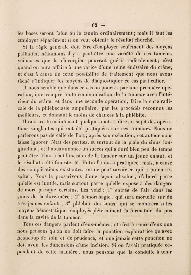 les bases seront l’alun ou le tannin ordinairement ; mais il faut les employer séparément si on veut obtenir le résultat cherché. Si la règle générale doit être d’employer seulement des moyens palliatifs, néanmoins il y a peut-être une variété de ces tumeurs veineuses que le chirurgien pourrait guérir radicalement ; c’est quand on aura affaire à une varice d’une veine émissaire du crâne, et c’est à cause de cette possibilité de traitement que nous avons tâché d’indiquer les moyens de diagnostiquer ce cas particulier. Il nous semble que dans ce cas on pourra, par une première opé¬ ration, interrompre toute communication de la tumeur avec l’inté¬ rieur du crâne, et dans une seconde opération, faire la cure radi¬ cale de la phlébectasie ampuîlaire, par les procédés reconnus les meilleurs, et donnant le moins de chances à la phlébite. Il nous reste maintenant quelques mots à dire au sujet des opéra¬ tions sanglantes qui ont été pratiquées sur ces tumeurs. Nous ne parlerons pas de celle de Pott; après son exécution, cet auteur nous laisse ignorer l’état des parties, et surtout de la plaie du sinus lon¬ gitudinal, et il nous annonce un succès qui a duré bien peu de temps peut-être. Flint a fait l’incision de la tumeur sur un jeune enfant, et le résultat a été funeste. M. Hutin l’a aussi pratiquée; mais, à cause des complications existantes, on ne peut savoir ce qui a pu en ré¬ sulter. Nous la proscrivons d’une façon absolue , d’abord parce qu’elle est inutile, mais surtout parce qu’elle expose à des dangers de mort presque certains. Les voici: 1° entrée de l’air dans les sinus de la dure-mère; 2° hémorrhagie, qui sera mortelle sur de très-jeunes enfants ; 3° phlébite des sinus, qui se montrera si les moyens hémostatiques employés ^déterminent la formation du pus dans la cavité de la tumeur. Tous ces dangers parlent d’eux-mêmes, et c’est à cause d’eux que nous pensons qu’on ne doit faire la ponction exploratrice qu’avec beaucoup de soin et de prudence, et que jamais cette ponction ne doit avoir les dimensions d’une incision. Si on l’avait pratiquée ce¬ pendant de cette manière, nous pensons que la conduite à tenir