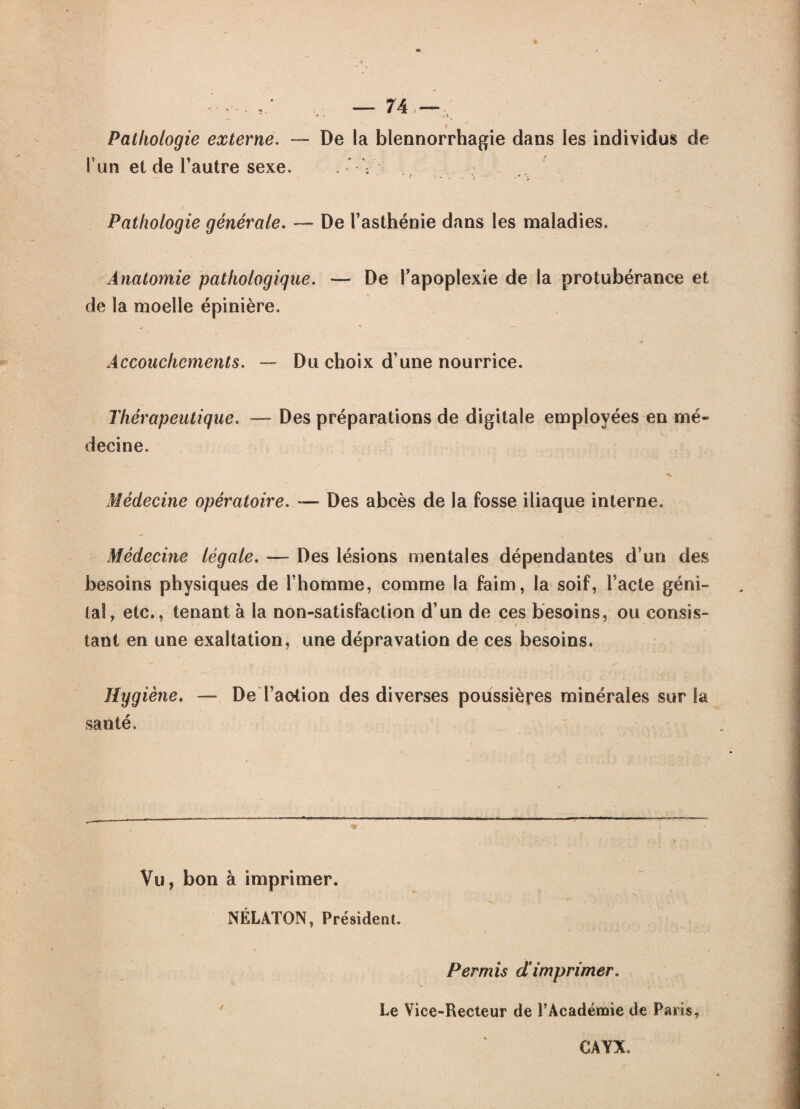 % —74—/ Pathologie externe. — De la blennorrhagie dans les individus de l’un et de Fautre sexe. . V -, Pathologie générale. — De l’asthénie dans les maladies. Anatomie pathologique. — De l’apoplexie de la protubérance et de la moelle épinière. Accouchements. — Du choix d’une nourrice. Thérapeutique. — Des préparations de digitale employées en mé¬ decine. Médecine opératoire. — Des abcès de la fosse iliaque interne. Médecine légale. — Des lésions mentales dépendantes d’un des besoins physiques de l’homme, comme la faim, la soif, Pacte géni¬ tal, etc., tenant à la non-satisfaction d’un de ces besoins, ou consîs- > » * • tant en une exaltation, une dépravation de ces besoins. — I • n / Hygiène. — De l’aotion des diverses poussières minérales sur la santé. Vu, bon à imprimer. NÉLATON, Président. Permis dimprimer. Le Vice-Recteur de l’Académie de Paris, CAYX.