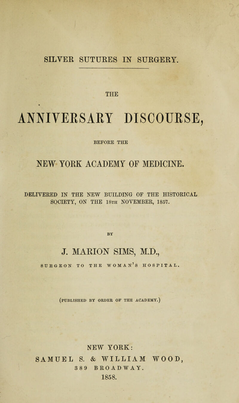 SILVER SUTURES IN SURGERY. THE ANNIYERSARY DISCOURSE BEFOEE THE NEW YORK ACADEMY OF MEDICINE. DELIVERED IN THE NEW BUILDING OF THE HISTORICAL SOCIETY, ON THE 18th NOVEMBER, 1857. J. MARION SIMS, M.D., STTEGEON TO THE WOMAn’s HOSPITAL. (published by order of the academy.) NEW YOEK: SAMUEL S. & WILLIAM WOOD, 3 8 9 BROADWAY. 1858.