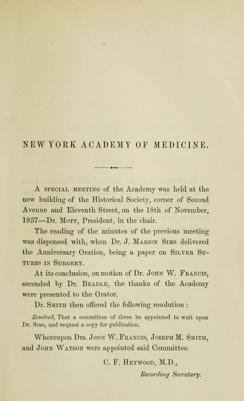 NEWYORK ACADEMY OF MEDICINE. A SPECIAL MEETING of the Academy was held at the new building of the Historical Society, corner of Second Avenue and Eleventh Street, on the 18th of November, 1857—Dr. Mott, President, in the chair. The reading of the minutes of the previous meeting was dispensed with, when Dr. J. Marion Sims delivered the Anniversary Oration, being a paper on Silver Su¬ tures IN Surgery. At its conclusion, on motion of Dr. John W. Francis, seconded by Dr. Beadle, the thanks of the Academy were presented to the Orator. Dr. Smith then offered the following resolution : Resolved^ That a committee of three he appointed to wait upon Dr. Sims, and request a copj for publication. Whereupon Drs. John W. Francis, Joseph M. Smith, and John Watson were appointed said Committee. C. F. Heywood, M.D., Recording Secretary.