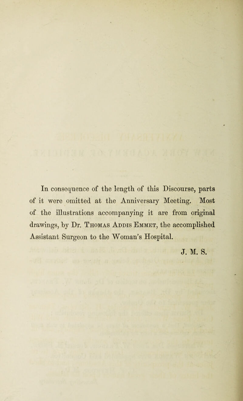 In consequence of the length of this Discourse, parts of it were omitted at the Anniversary Meeting. Most of the illustrations accompanying it are from original drawings, by Dr. Thomas Addis Emmet, the accomplished Assistant Surgeon to the Woman's Hospital. J. M. S.