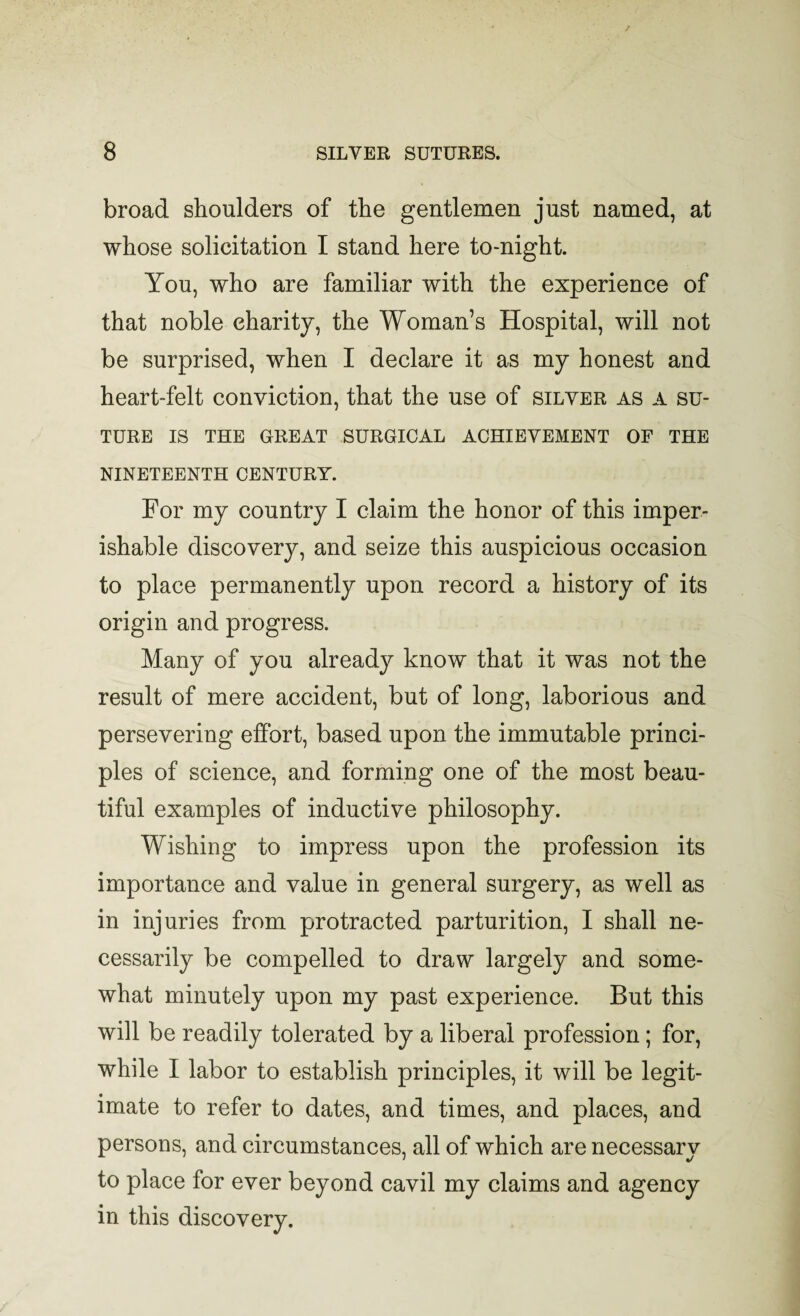 broad shoulders of the gentlemen just named, at whose solicitation I stand here to-night. You, who are familiar with the experience of that noble charity, the Woman’s Hospital, will not be surprised, when I declare it as my honest and heart-felt conviction, that the use of silver as a su¬ ture IS THE GREAT SURGICAL ACHIEVEMENT OF THE NINETEENTH CENTURY. For my country I claim the honor of this imper¬ ishable discovery, and seize this auspicious occasion to place permanently upon record a history of its origin and progress. Many of you already know that it was not the result of mere accident, but of long, laborious and persevering effort, based upon the immutable princi¬ ples of science, and forming one of the most beau¬ tiful examples of inductive philosophy. Wishing to impress upon the profession its importance and value in general surgery, as well as in injuries from protracted parturition, I shall ne¬ cessarily be compelled to draw largely and some¬ what minutely upon my past experience. But this will be readily tolerated by a liberal profession; for, while I labor to establish principles, it will be legit¬ imate to refer to dates, and times, and places, and persons, and circumstances, all of which are necessarv to place for ever beyond cavil my claims and agency in this discovery.