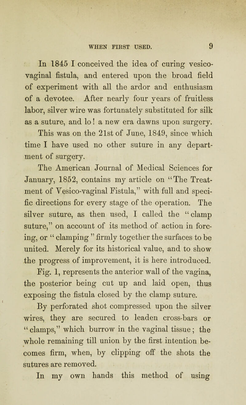 In 1845 I conceived the idea of curing vesico¬ vaginal fistula, and entered upon the broad field of experiment with all the ardor and enthusiasm of a devotee. After nearly four years of fruitless labor, silver wire was fortunately substituted for silk as a suture, and lo! a new era dawns upon surgery. This was on the 21st of June, 1849, since which time I have used no other suture in any depart¬ ment of surgery. The American Journal of Medical Sciences for January, 1852, contains my article on “The Treat¬ ment of Vesico-vaginal Fistula,” with full and speci¬ fic directions for every stage of the operation. The silver suture, as then used, I called the “ clamp suture,” on account of its method of action in forc¬ ing, or “ clamping ” firmly together the surfaces to be united. Merely for its historical value, and to show ,the progress of improvement, it is here introduced. Fig. 1, represents the anterior wall of the vagina, the posterior being cut up and laid open, thus exposing the fistula closed by the clamp suture. By perforated shot compressed upon the silver wires, they are secured to leaden cross-bars or “ clamps,” which burrow in the vaginal tissue; the whole remaining till union by the first intention be- • comes firm, when, by clipping off the shots the sutures are removed. In my own hands this method of using