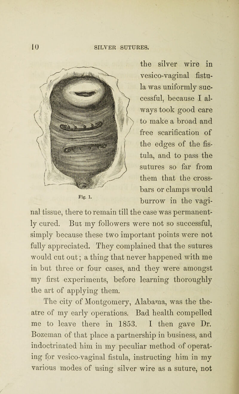 the silver wire in vesico-vaginal fistu¬ la was uniformly suc¬ cessful, because I al¬ ways took good care to make a broad and free scarification of the edges of the fis¬ tula, and to pass the sutures so far from them that the cross¬ bars or clamps would burrow in the vagi¬ nal tissue, there to remain till the case was permanent¬ ly cured. But my followers were not so successful, simply because these two important points were not fully appreciated. They complained that the sutures would cut out; a thing that never happened with me in but three or four cases, and they were amongst my first experiments, before learning thoroughly the art of applying them. The city of Montgomery, Alabama, was the the¬ atre of my early operations. Bad health compelled me to leave there in 1853. I then gave Dr. Bozeman of that place a partnership in business, and indoctrinated him in my peculiar method of operat¬ ing for vesico-vaginal fistula, instructing him in my various modes of using silver wire as a suture, not