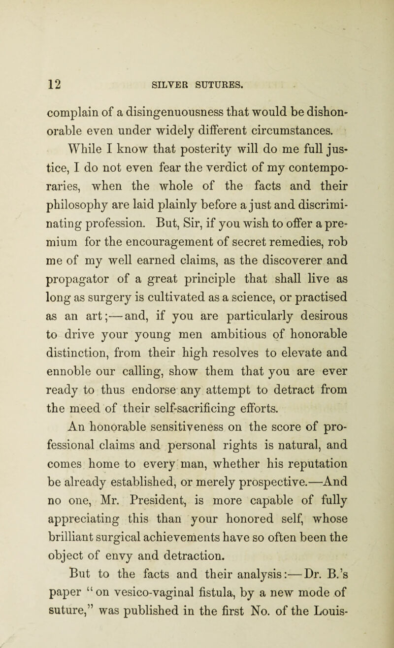 complain of a disingenuousness that would be dishon¬ orable even under widely different circumstances. While I know that posterity will do me full jus¬ tice, I do not even fear the verdict of my contempo¬ raries, when the whole of the facts and their philosophy are laid plainly before a just and discrimi¬ nating profession. But, Sir, if you wish to offer a pre¬ mium for the encouragement of secret remedies, rob me of my well earned claims, as the discoverer and propagator of a great principle that shall live as long as surgery is cultivated as a science, or practised as an art;—and, if you are particularly desirous to drive your young men ambitious of honorable distinction, from their high resolves to elevate and ennoble our calling, show them that you are ever ready to thus endorse any attempt to detract from the meed of their self-sacrificing efforts. An honorable sensitiveness on the score of pro¬ fessional claims and personal rights is natural, and comes home to every man, whether his reputation be already established, or merely prospective.—And no one, Mr. President, is more capable of fully appreciating this than your honored self, whose brilliant surgical achievements have so often been the object of envy and detraction. But to the facts and their analysis:—Br. B.’s paper “ on vesico-vaginal fistula, by a new mode of suture,” was published in the first No. of the Louis-