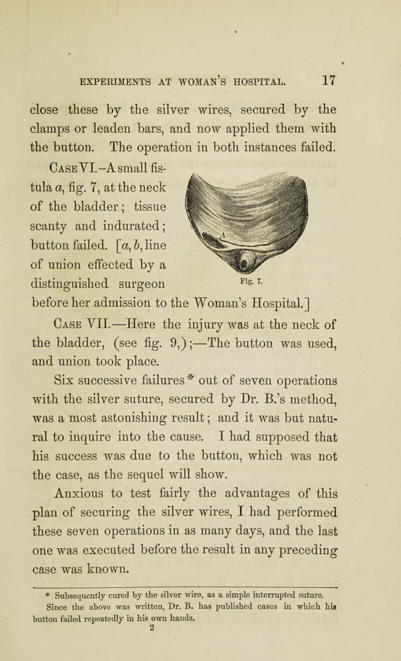 close these by the silver wires, secured by the clamps or leaden bars, and now applied them with the button. The operation in both instances failed. Case YI.- A small fis¬ tula a, fig. 7, at the neck of the bladder; tissue scanty and indurated; button failed, [a, &, line of union effected by a distinguished surgeon before her admission to Fig. 7. the Woman’s Hospital.] Case YIL—Here the injury was at the neck of the bladder, (see fig. 9,);—The button was used, and union took place. Six successive failures ^ out of seven operations with the silver suture, secured by Dr. B.’s method, was a most astonishing result; and it was but natu¬ ral to inquire into the cause. I had supposed that his success was due to the button, which was not the case, as the sequel will show. Anxious to test fairly the advantages of this plan of securing the silver wires, I had performed these seven operations in as many days, and the last one was executed before the result in any preceding case was known. * Subsequently cured by the silver wire, as a simple interrupted suture. Since the above was written, Dr. B. has published cases in which his button failed repeatedly in his own hands. 2