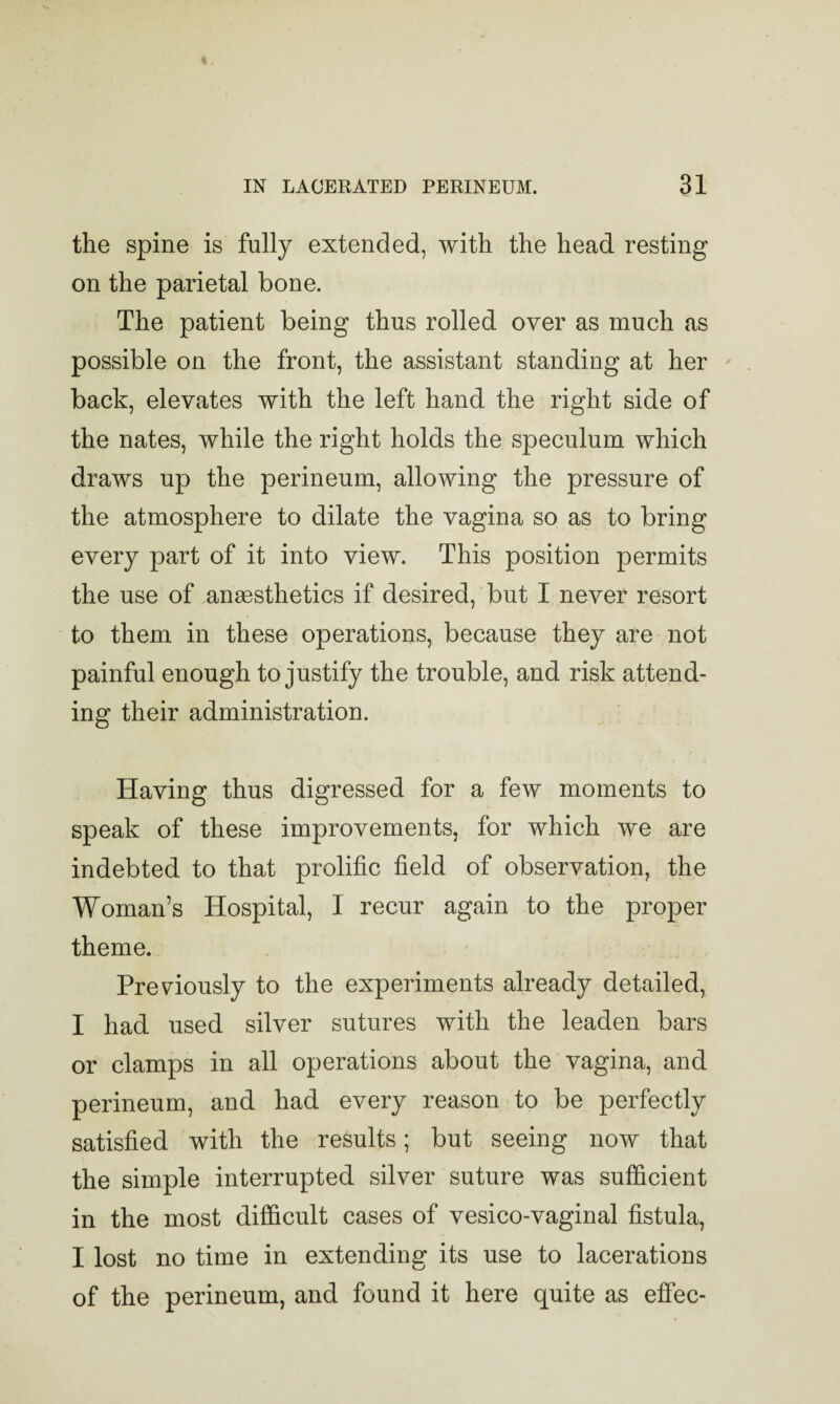 the spine is fully extended, with the head resting on the parietal bone. The patient being thus rolled over as much as possible on the front, the assistant standing at her back, elevates with the left hand the right side of the nates, while the right holds the speculum which draws up the perineum, allowing the pressure of the atmosphere to dilate the vagina so as to bring every part of it into view. This position permits the use of anesthetics if desired, but I never resort to them in these operations, because they are not painful enough to justify the trouble, and risk attend¬ ing their administration. Having thus digressed for a few moments to speak of these improvements, for which we are indebted to that prolific field of observation, the Woman’s Hospital, I recur again to the proper theme. Previously to the experiments already detailed, I had used silver sutures with the leaden bars or clamps in all operations about the vagina, and perineum, and had every reason to be perfectly satisfied with the results; but seeing now that the simple interrupted silver suture was sufficient in the most difficult cases of vesico-vaginal fistula, I lost no time in extending its use to lacerations of the perineum, and found it here quite as effec-