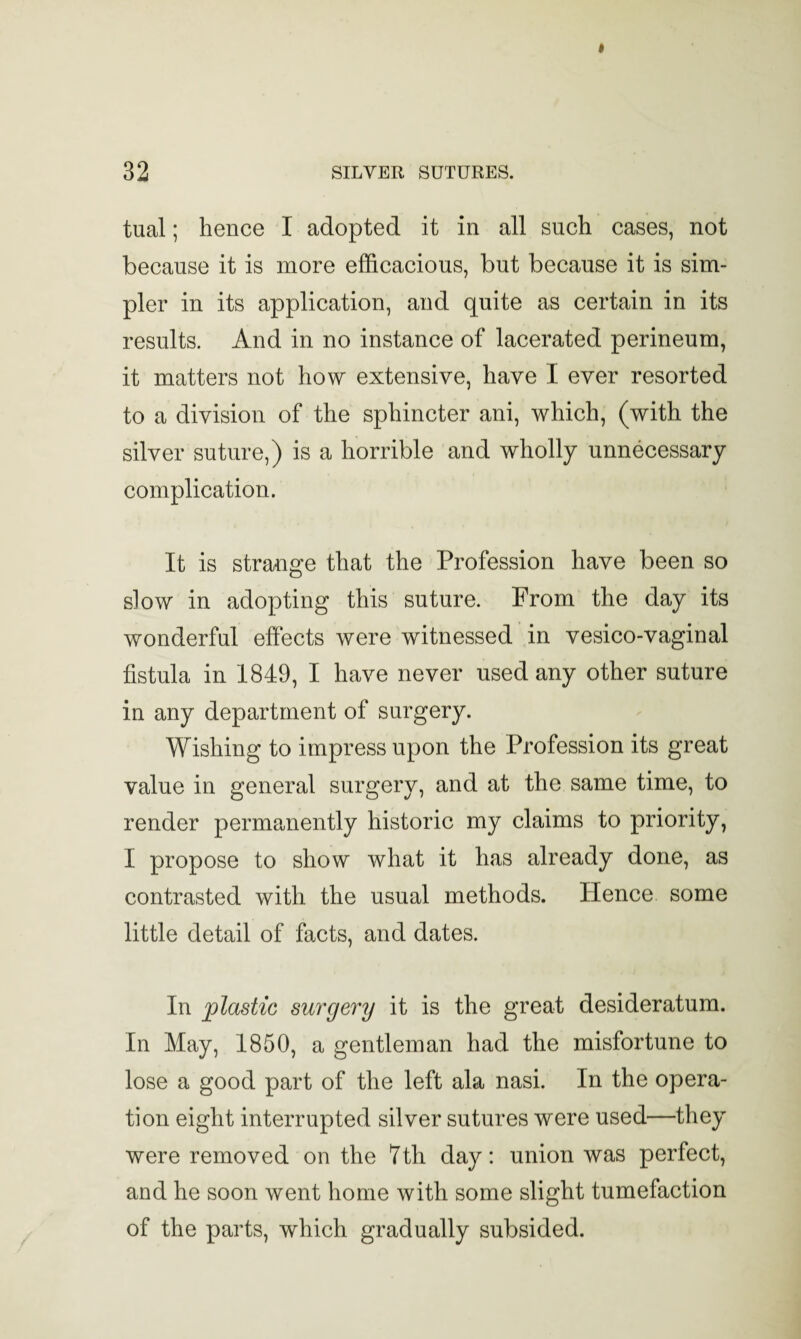 tual; hence I adopted it in all such cases, not because it is more efficacious, but because it is sim¬ pler in its application, and quite as certain in its results. And in no instance of lacerated perineum, it matters not how extensive, have I ever resorted to a division of the sphincter ani, which, (with the silver suture,) is a horrible and wholly unnecessary complication. It is strange that the Profession have been so slow in adopting this suture. From the day its wonderful effects were witnessed in vesico-vaginal fistula in 1849, I have never used any other suture in any department of surgery. Wishing to impress upon the Profession its great value in general surgery, and at the same time, to render permanently historic my claims to priority, I propose to show what it has already done, as contrasted with the usual methods. Hence some little detail of facts, and dates. In plastic surgery it is the great desideratum. In May, 1850, a gentleman had the misfortune to lose a good part of the left ala nasi. In the opera¬ tion eight interrupted silver sutures were used—they were removed on the 7th day: union was perfect, and he soon went home with some slight tumefaction of the parts, which gradually subsided.