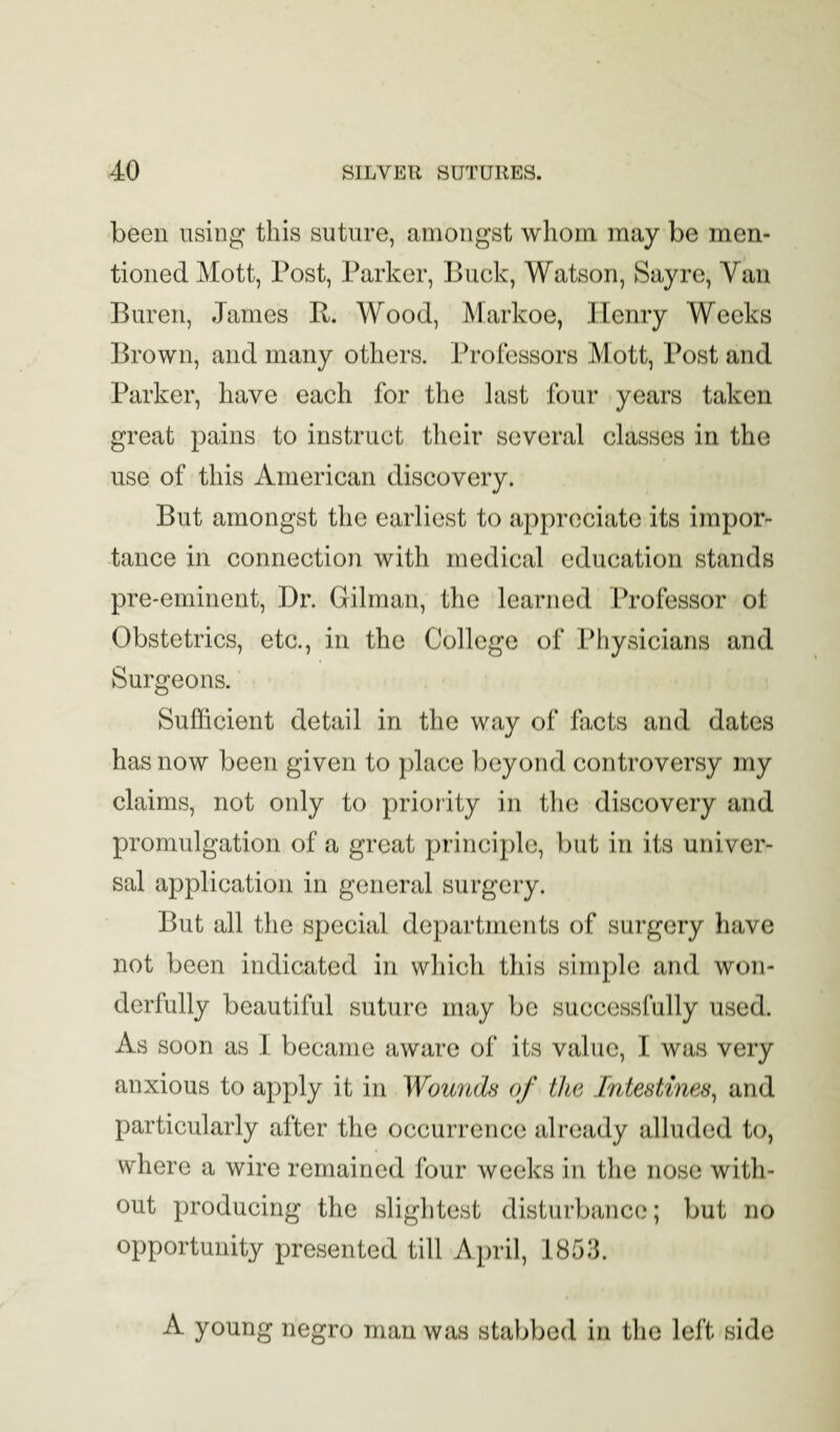 been using this suture, amongst whom may be men¬ tioned Mott, Post, Parker, Buck, Watson, Sayre, Van Buren, James R. Wood, Markoe, Henry Weeks Brown, and many others. Professors Mott, Post and Parker, have each for the last four years taken great pains to instruct their several classes in the use of this American discovery. But amongst the earliest to appreciate its impor¬ tance in connection with medical education stands pre-eminent. Dr. Gilman, the learned Professor ot Obstetrics, etc., in the College of Physicians and Surgeons. Sufficient detail in the way of facts and dates has now been given to place beyond controversy my claims, not only to priority in the discovery and promulgation of a great principle, but in its univer¬ sal application in general surgery. But all the special departments of surgery have not been indicated in which this simple and won¬ derfully beautiful suture may be successfully used. As soon as 1 became aware of its value, I was very anxious to apply it in Wourids of the Intestines^ and particularly after the occurrence already alluded to, where a wire remained four weeks in the nose with¬ out producing the slightest disturbance; but no opportunity presented till April, 1853. A young negro man was stabbed in the left side