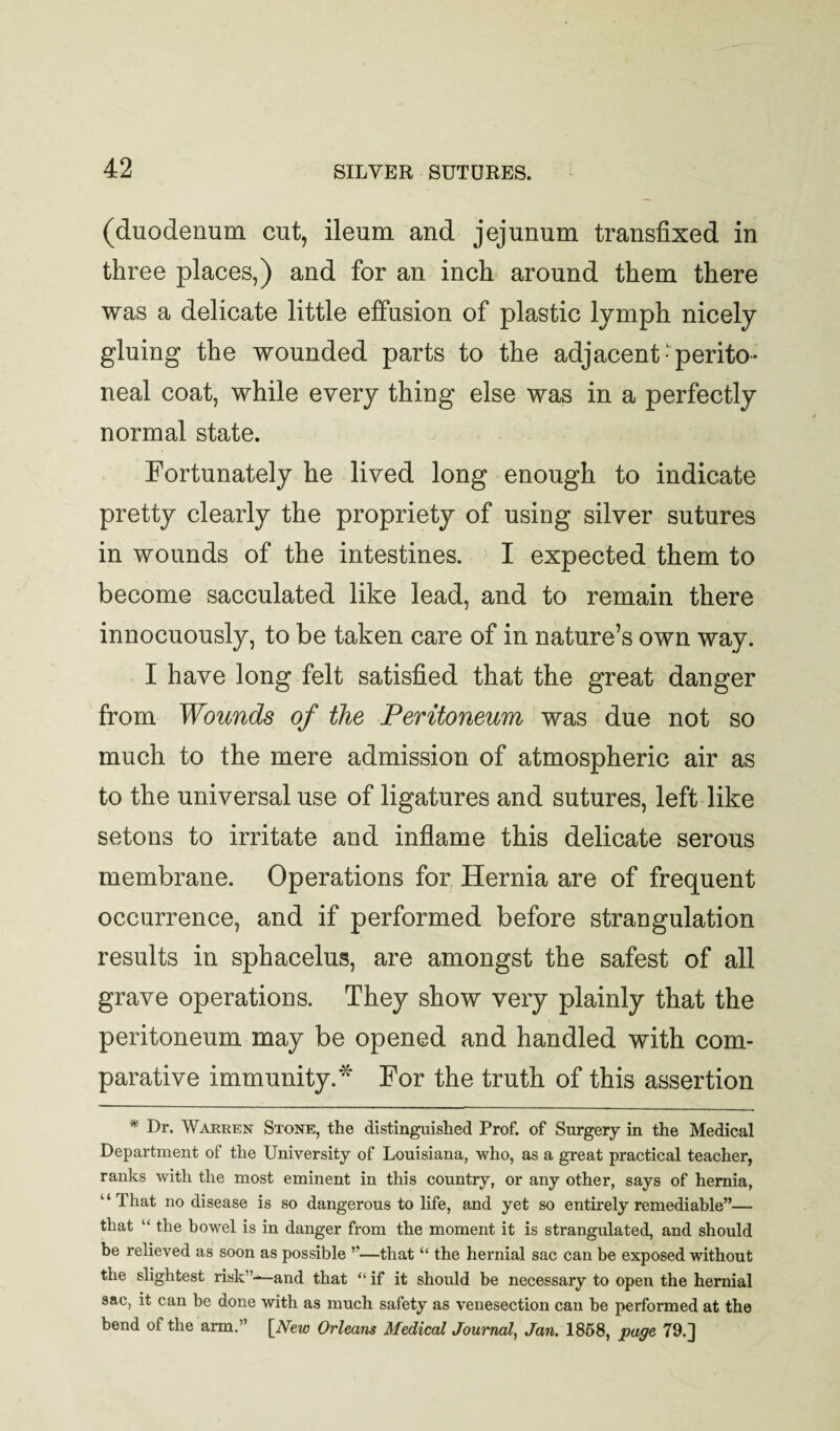 (duodenum cut, ileum and jejunum transfixed in three places,) and for an inch around them there was a delicate little effusion of plastic lymph nicely gluing the wounded parts to the adjacent-perito¬ neal coat, while every thing else was in a perfectly normal state. Fortunately he lived long enough to indicate pretty clearly the propriety of using silver sutures in wounds of the intestines. I expected them to become sacculated like lead, and to remain there innocuously, to be taken care of in nature’s own way. I have long felt satisfied that the great danger from Wounds of the Peritoneum was due not so much to the mere admission of atmospheric air as to the universal use of ligatures and sutures, left like setons to irritate and inflame this delicate serous membrane. Operations for Hernia are of frequent occurrence, and if performed before strangulation results in sphacelus, are amongst the safest of all grave operations. They show very plainly that the peritoneum may be opened and handled with com¬ parative immunity.^ For the truth of this assertion * Dr. Warren Stone, the distinguished Prof, of Surgery in the Medical Department of the University of Louisiana, who, as a great practical teacher, ranks with the most eminent in this country, or any other, says of hernia, “That no disease is so dangerous to life, and yet so entirely remediable”— that “ the bowel is in danger from the moment it is strangulated, and should be relieved as soon as possible ”—that “ the hernial sac can be exposed without the slightest risk”—and that “ if it should be necessary to open the hernial sac, it can be done with as much safety as venesection can be performed at the bend of the arm.” {New Orleans Medical Journal, Jan. 1868, page 79.]