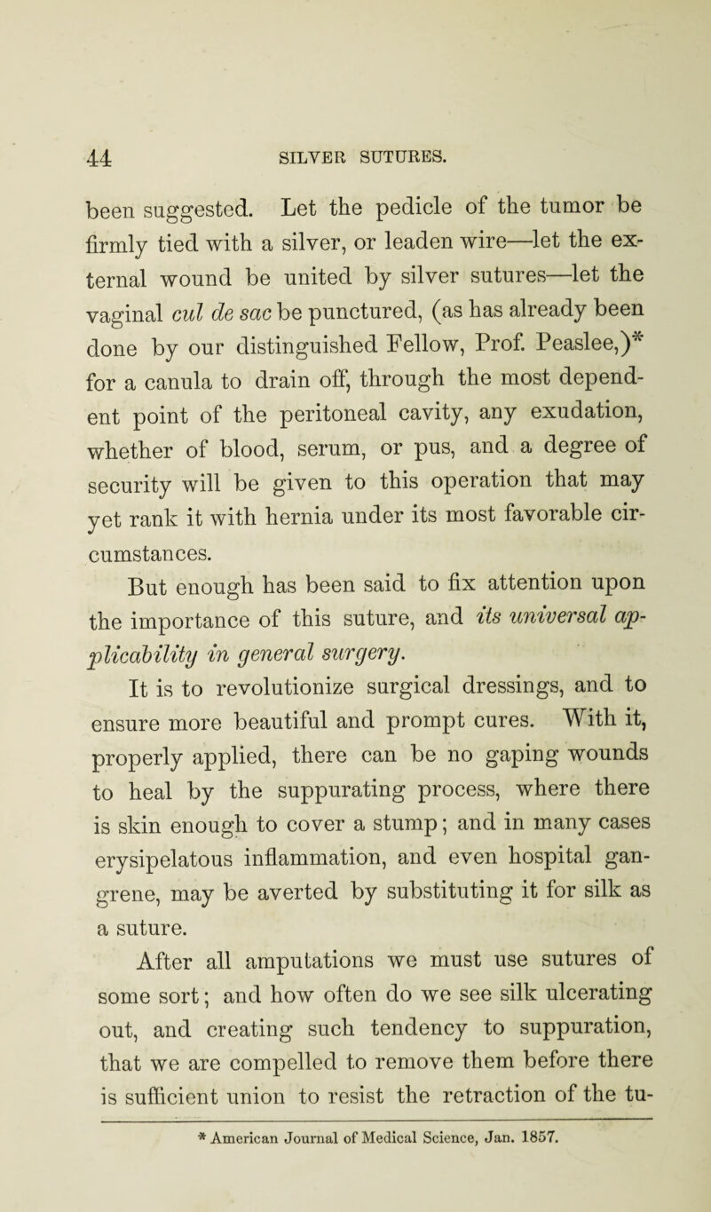 been suggested. Let the pedicle of the tumor be firmly tied with a silver, or leaden wire—let the ex¬ ternal wound be united by silver sutures—let the vaginal cut de sac be punctured, (as has already been done by our distinguished Fellow, Prof. Peaslee,)* for a canula to drain off, through the most depend¬ ent point of the peritoneal cavity, any exudation, whether of blood, serum, or pus, and a degree of security will be given to this operation that may yet rank it with hernia under its most favorable cir¬ cumstances. But enough has been said to fix attention upon the importance of this suture, and its univeTscd cijp- jplicability in general surgery. It is to revolutionize surgical dressings, and to ensure more beautiful and prompt cures. With it, properly applied, there can be no gaping wounds to heal by the suppurating process, where there is skin enough to cover a stump; and in many cases erysipelatous inflammation, and even hospital gan¬ grene, may be averted by substituting it for silk as a suture. After all amputations we must use sutures of some sort; and how often do we see silk ulcerating out, and creating such tendency to suppuration, that we are compelled to remove them before there is sufficient union to resist the retraction of the tu- * American Journal of Medical Science, Jan. 1857.