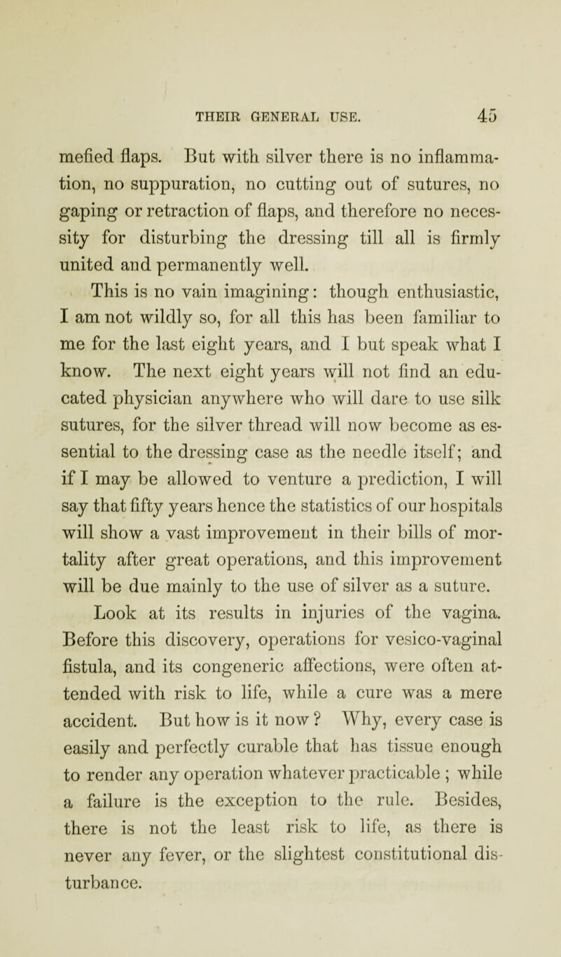 mefied flaps. But with silver there is no inflamma¬ tion, no suppuration, no cutting out of sutures, no gaping or retraction of flaps, and therefore no neces¬ sity for disturbing the dressing till all is firmly united and permanently well. This is no vain imagining: though enthusiastic, I am not wildly so, for all this has been familiar to me for the last eight years, and I but speak what I know. The next eight years will not find an edu¬ cated physician anywhere who will dare to use silk sutures, for the silver thread will now become as es¬ sential to the dressing case as the needle itself; and if I may be allowed to venture a prediction, I will say that fifty years hence the statistics of our hospitals will show a vast improvement in their bills of mor¬ tality after great operations, and this improvement will be due mainly to the use of silver as a suture. Look at its results in injuries of the vagina. Before this discovery, operations for vesico-vaginal fistula, and its congeneric affections, were often at¬ tended with risk to life, while a cure was a mere accident. But how is it now ? Why, every case is easily and perfectly curable that has tissue enough to render any operation whatever practicable ; while a failure is the exception to the rule. Besides, there is not the least risk to life, as there is never any fever, or the slightest constitutional dis¬ turbance.