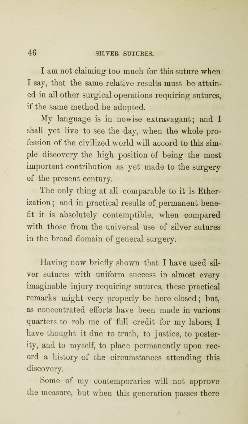 I am not claiming too much for this suture when I say, that the same relative results must be attain¬ ed in all other surgical operations requiring sutures, if the same method be adopted. My language is in nowise extravagant; and I shall yet live to see the day, when the whole pro¬ fession of the civilized world will accord to this sim¬ ple discovery the high position of being the most important contribution as yet made to the surgery of the present century. The only thing at all comparable to it is Ether¬ ization ; and in practical results of^permanent bene¬ fit it is absolutely contemptible, when compared with those from the universal use of silver sutures in the broad domain of general surgery. Having now briefly shown that I have used sil¬ ver sutures with uniform success in almost every imaginable injury requiring sutures, these practical remarks might very properly be here closed; but, as concentrated efforts have been made in various quarters to rob me of full credit for my labors, I have thought it due to truth, to justice, to poster¬ ity, and to myself, to place permanently upon rec¬ ord a history of the circumstances attending this discovery. Some of my contemporaries will not approve the measure, but when this generation passes there