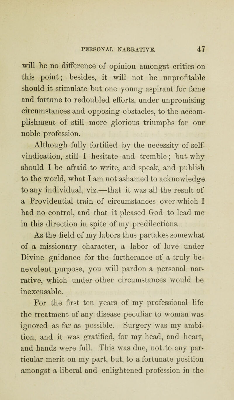 will be no difference of opinion amongst critics on this point; besides, it will not be unprofitable should it stimulate but one young aspirant for fame and fortune to redoubled efforts, under unpromising circumstances and opposing obstacles, to the accom¬ plishment of still more glorious triumphs for our noble profession. Although fully fortified by the necessity of self- vindication, still I hesitate and tremble; but why should I be afraid to write, and speak, and publish to the world, what I am not ashamed to acknowledge to any individual, viz.—that it was all the result of a Providential train of circumstances over which I had no control, and that it pleased God to lead me in this direction in spite of my predilections. As the field of my labors thus partakes somewhat of a missionary character, a labor of love under Divine guidance for the furtherance of a truly be¬ nevolent purpose, you will pardon a personal nar¬ rative, which under other circumstances would be inexcusable. For the first ten years of my professional life the treatment of any disease peculiar to woman was ignored as far as possible. Surgery was my ambi¬ tion, and it was gratified, for my head, and heart, and hands were full. This was due, not to any par¬ ticular merit on my part, but, to a fortunate position amongst a liberal and enlightened profession in the