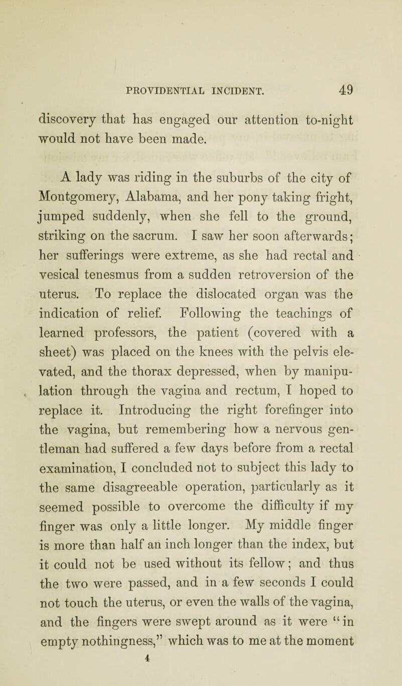 discovery that has engaged our attention to-night would not have been made. A lady was riding in the suburbs of the city of Montgomery, Alabama, and her pony taking fright, jumped suddenly, when she fell to the ground, striking on the sacrum. I saw her soon afterwards; her sufferings were extreme, as she had rectal and vesical tenesmus from a sudden retroversion of the uterus. To replace the dislocated organ was the indication of relief Following the teachings of learned professors, the patient (covered with a sheet) was placed on the knees with the pelvis ele¬ vated, and the thorax depressed, when by manipu¬ lation through the vagina and rectum, I hoped to replace it. Introducing the right forefinger into the vagina, but remembering how a nervous gen¬ tleman had suffered a few days before from a rectal examination, I concluded not to subject this lady to the same disagreeable operation, particularly as it seemed possible to overcome the difficulty if my finger was only a little longer. My middle finger is more than half an inch longer than the index, but it could not be used without its fellow; and thus the two were passed, and in a few seconds I could not touch the uterus, or even the walls of the vagina, and the fingers were swept around as it were “in empty nothingness,” which was to me at the moment 4