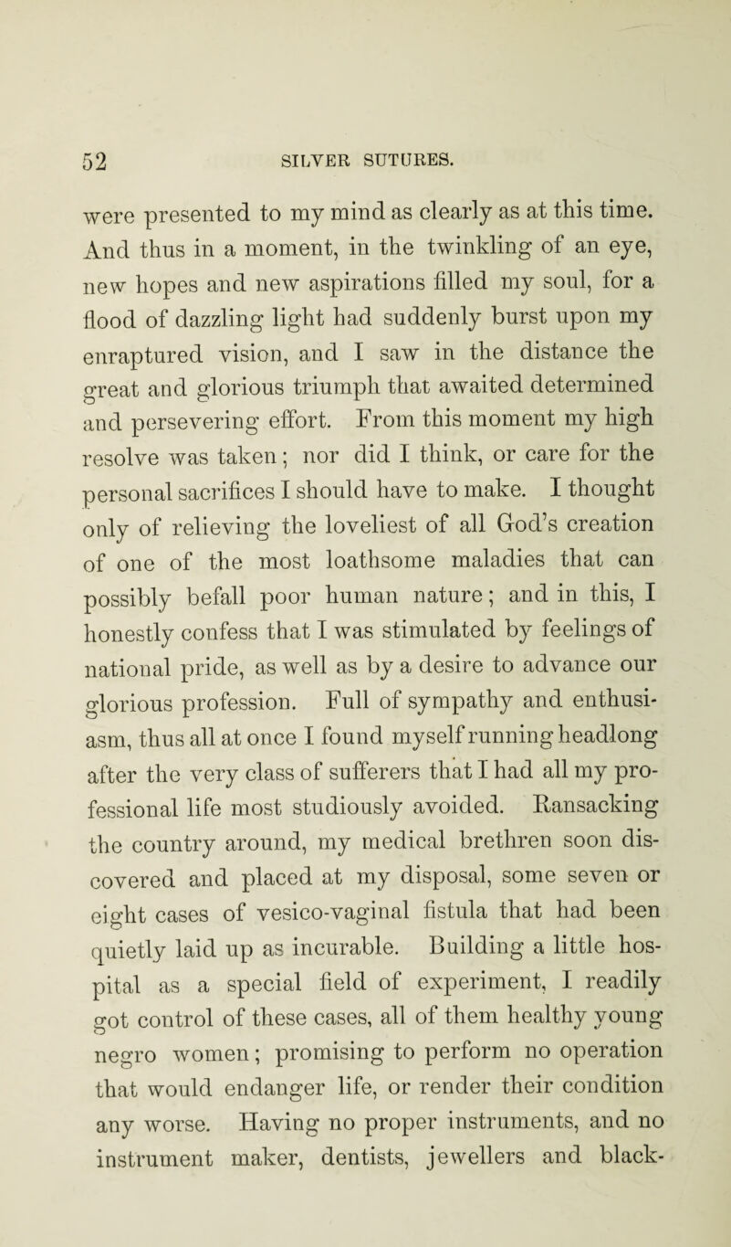 were presented to my mind as clearly as at this time. And thus in a moment, in the twinkling of an eye, new hopes and new aspirations filled my soul, for a flood of dazzling light had suddenly burst upon my enraptured vision, and I saw in the distance the great and glorious triumph that awaited determined and persevering effort. From this moment my high resolve was taken; nor did I think, or care for the personal sacrifices I should have to make. I thought only of relieving the loveliest of all God’s creation of one of the most loathsome maladies that can possibly befall poor human nature; and in this, I honestly confess that I was stimulated by feelings of national pride, as well as by a desire to advance our glorious profession. Full of sympathy and enthusi¬ asm, thus all at once I found myself running headlong after the very class of sufferers that I had all my pro¬ fessional life most studiously avoided. Ransacking the country around, my medical brethren soon dis¬ covered and placed at my disposal, some seven or eight cases of vesico-vaginal fistula that had been quietly laid up as incurable. Building a little hos¬ pital as a special field of experiment, I readily got control of these cases, all of them healthy young neo-ro women; promising to perform no operation that would endanger life, or render their condition any worse. Having no proper instruments, and no instrument maker, dentists, jewellers and black-