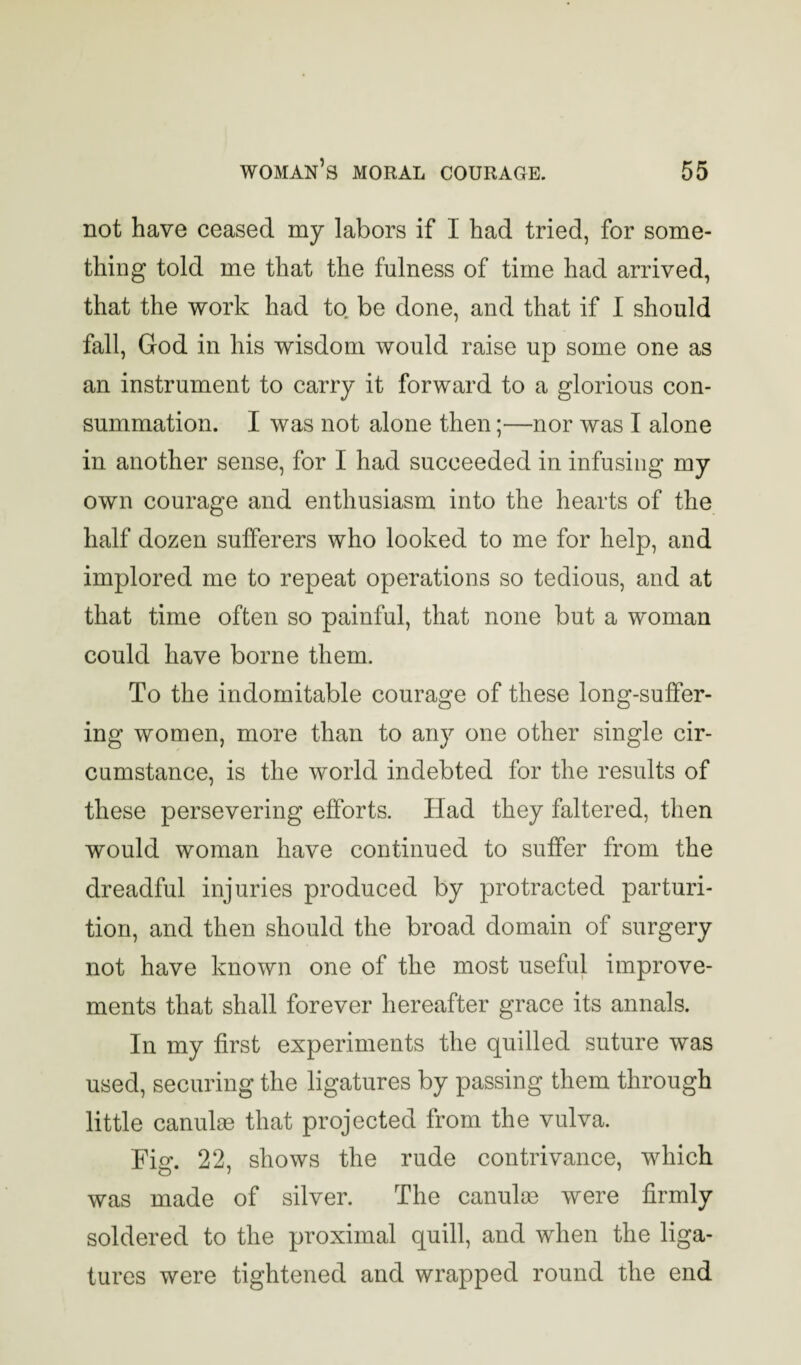 not have ceased my labors if I had tried, for some¬ thing told me that the fulness of time had arrived, that the work had to be done, and that if I should fall, God in his wisdom would raise up some one as an instrument to carry it forward to a glorious con¬ summation. I was not alone then;—nor was I alone in another sense, for I had succeeded in infusing my own courage and enthusiasm into the hearts of the half dozen sufferers who looked to me for help, and implored me to repeat operations so tedious, and at that time often so painful, that none but a woman could have borne them. To the indomitable courage of these long-suffer¬ ing women, more than to any one other single cir¬ cumstance, is the world indebted for the results of these persevering efforts. Had they faltered, then would woman have continued to suffer from the dreadful injuries produced by protracted parturi¬ tion, and then should the broad domain of surgery not have known one of the most useful improve¬ ments that shall forever hereafter grace its annals. In my first experiments the quilled suture was used, securing the ligatures by passing them through little canulm that projected from the vulva. Fi<r. 22, shows the rude contrivance, which was made of silver. The canulm were firmly soldered to the proximal quill, and when the liga¬ tures were tightened and wrapped round the end