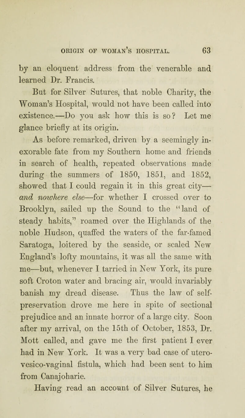 by an eloquent address from the venerable and learned Dr. Francis. But for Silver Sutures, that noble Charity, the Woman’s Hospital, would not have been called into existence.—Do you ask how this is so? Let me glance briefly at its origin. As before remarked, driven by a seemingly in¬ exorable fate from my Southern home and friends in search of health, repeated observations made during the summers of 1850, 1851, and 1852, showed that 1 could regain it in this great city— and nowhere else—for whether I crossed over to Brooklyn, sailed up the Sound to the “land of steady habits,” roamed over the Highlands of the noble Hudson, quaffed the waters of the far-famed Saratoga, loitered by the seaside, or scaled New England’s lofty mountains, it was all the same with me—but, whenever I tarried in New York, its pure soft Croton water and bracing air, would invariably banish my dread disease. Thus the law of self- preservation drove me here in spite of sectional prejudice and an innate horror of a large city. Soon after my arrival, on the 15th of October, 1853, Dr. Mott called, and gave me the first patient I ever had in New York. It was a very bad case of utero- vesico-vaginal fistula, which had been sent to him from Canajoharie. Having read an account of Silver Sutures, he