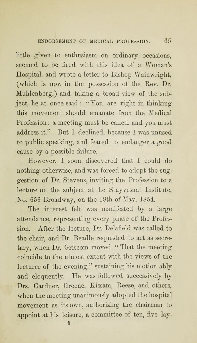 little given to enthusiasm on ordinary occasions, seemed to be fired with this idea of a Woman’s Hospital, and wrote a letter to Bishop Wainwright, (which is now in the possession of the Rev. Dr. Muhlenberg,) and taking a broad view of the sub¬ ject, he at once said: “You are right in thinking this movement should emanate from the Medical Profession; a meeting must be called, and you must address it.” But I declined, because I was unused to public speaking, and feared to endanger a good cause by a possible failure. However, I soon discovered that I could do nothing otherwise, and was forced to adopt the sug¬ gestion of Dr. Stevens, inviting the Profession to a lecture on the subject at the Stuyvesant Institute, ,No. 659 Broadway, on the 18th of May, 1854. The interest felt was manifested by a large attendance, representing every phase of the Profes¬ sion. After the lecture. Dr. Delafield was called to the chair, and Dr. Beadle requested to act as secre¬ tary, when Dr. Griscom moved “ That the meeting coincide to the utmost extent with the views of the lecturer of the evening,” sustaining his motion ably and eloquently. He was followed successively by Drs. Gardner, Greene, Kissam, Reese, and others, when the meeting unanimously adopted the hospital movement as its own, authorizing the chairman to appoint at his leisure, a committee of ten, five lay- 5