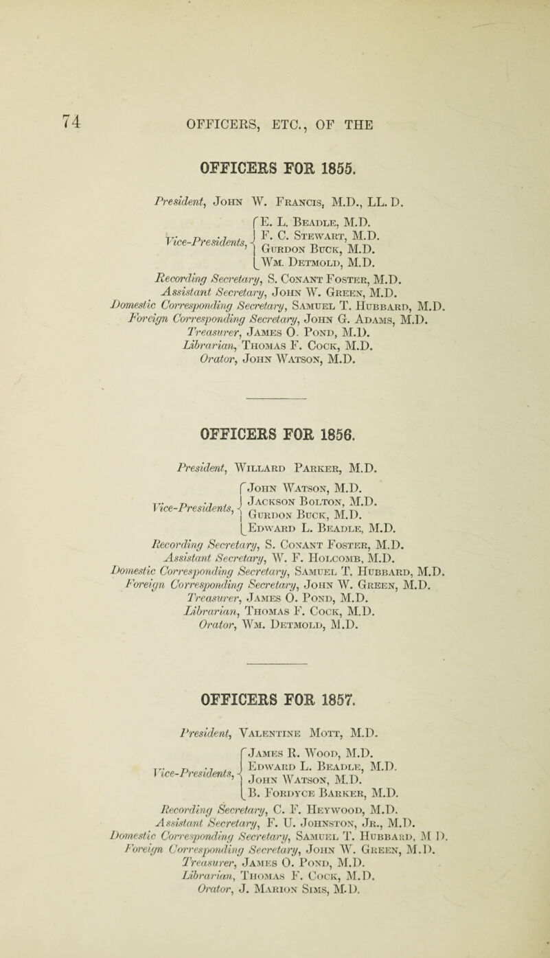 OFFICERS FOR 1855. Preudeni^ John W. Francis, M,D., LL. D. Vice-Pre sidents. f E. L. Beadle, M.D. j F. C. Stewart, M.D. 1 Gurdon Buck, M.D. Detmold, M.D. Recording Secretary, S. Conant Foster, M.D. Assistant Secretary, John W. Green, M.D. Domestic Corresponding Secretary, Samuel T. Hubbard, M.D. Fm'cign Corresponding Secretary, John G. Adams, M.D. Treasurer, James 0. Pond, M.D. Librarian, AiXQim.AS> F. Cock, M.D. Orator, John Watson, M.D. OFFICERS FOR 1856. President, Willard Parker, M.D. f John Watson, M.D. r, -j j ! Jackson Bolton, M.D. Vice-Presidents, < „ „ -rIt-. ’ j Gurdon Buck, M.D. (^Edward L. Beadle, M.D. Recording Secretary, S. Conant Foster, M.D. Assistant Secretary, W. F. Holcomb, M.D. Itomestic Corresponding Secretary, Samuel T. Hubbard, M.D. Foreign Corresponding Secretojry, John W. Green, M.D. Treasurer, James 0. Pond, M.D. Librarian, Thomas F. Cock, M.D. Orator, Wm. Detmold, M.D. OFFICERS FOR 1857. President, Valentine Mott, M.D. Vice-Presidents, 'James R. Wood, M.D. Edward L. Beadle, M.D. John Watson, M.D. B. Fordyce Barker, M.D. Recording Secretary, C. F. Heywood, M.D. Assistant Secretary, F. U. Johnston, Jr., M.D. Domestic Com-esponding Secretary, Samuel T. Hubbard, M D. Foreign Corresponding Secretary, John W. Green, M.D. Treasurer, James 0. Pond, M.D. Librarian, Tho:mas F. Cock, M.D. Orator, J. Marion Sims, M.D.