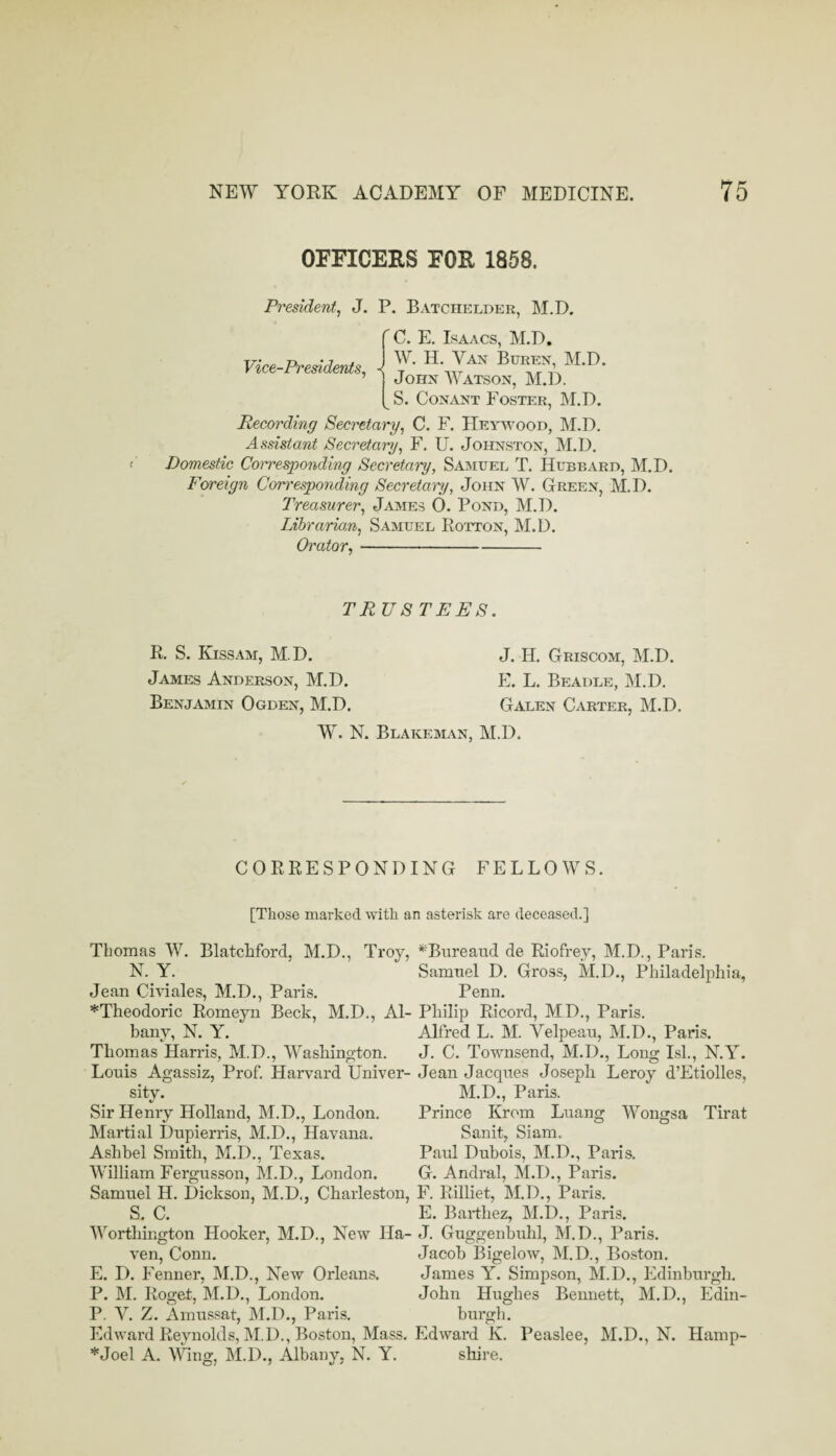 OFFICERS FOR 1858. President, J. P. Batchelder, M.D. Vice-Presidents, C. E. Isaacs, M.D. W. H. Van Buren, M.D. John Watson, M.D. S. CoNANT Foster, M.D. Recording Secretary, C. F. Hey-vvood, M.D, Assistant Secretary, F. U. Johnston, M.D. Domestic Corresponding Secretai'y, Samuel T. Hubbard, M.D. Foreign Com'esponding Secretan/, John W. Green, M.D. Treasurer, James 0. Pond, M.D. Lihrarmn, Samuel Rotton, M.D. Orator,- TR US TEES. R. S. Kissam, M.D. James Anderson, M.D. Benjamin Ogden, M.D. J. H. Griscom, M.D. E. L. Beadle, M.D. Galen Carter, M.D. W. N. Blakeman, M.D. CORRESPONDING FELLOWS. [Those marked with an asterisk are deceased.] Thomas W. Blatchford, M.D., Troy, N. Y. Jean Civiales, M.D., Paris. *Theodoric Romeyn Beck, M.D., Al¬ bany, N. Y. Thomas Harris, M.D., Washington, Louis Agassiz, Prof. Harvard Univer¬ sity. Sir Henry Holland, M.D., London. Martial Dupierris, M.D., Havana. Ashbel Smith, M.D., Texas. William Fergusson, M.D., London. Samuel H. Dickson, M.D., Charleston, S. C. Worthington Hooker, M.D., New Ha¬ ven, Conn. E. D. Fenner, IM.D., New Orleans. P. M. Roget, M.D., London. P. V. Z. Amussat, M.D., Paris. Edward Reynolds, IM.D., Boston, Mass. *Joel A. Wng, M.D., Albany, N. Y. *^Bureaud de Riofrey, M.D., Paris. Samuel D. Gross, M.D., Philadelphia, Penn. Philip Ricord, MD., Paris. Alfred L. M. Velpeau, M.D., Paris. J. C. Townsend, M.D., Long Isl., N.Y. Jean Jacques Joseph Leroy d’Etiolles, M.D., Paris. Prince Krom Luang Wongsa Tirat San it, Siam. Paul Dubois, M.D,, Paris, G. Andral, M.D,, Paris. F. Rilliet, M.D., Paris. E. Barthez, M.D., Paris. J. Guggenbuhl, M.D., Paris. Jacob Bigelow, M.D., Boston, James Y. Simpson, M.D., Edinburgh, John Hughes Bennett, M.D., Edin¬ burgh. Edward K. Peaslee, M.D., N. Hamp¬ shire.