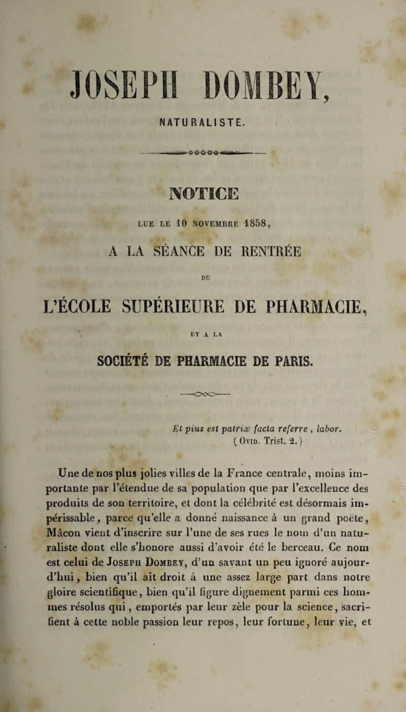 LUE LE 10 NOVEMBRE 1858, A LA SÉANCE DE RENTRÉE DE L’ÉCOLE SUPÉRIEURE DE PHARMACIE, ’ ET A LA SOCIÉTÉ DE PHARMACIE DE PARIS. Et pius est patriæ fada referre , labor, ( Ovid. Trist. 2. ) Une de nos plus jolies villes de la France centrale, moins im¬ portante par l’étendue de sa population que par l’excellence des produits de son territoire, et dont la célébrité est désormais im¬ périssable, parce qu’elle a donné naissance à un grand poète, Mâcon vient d’inscrire sur l’une de ses rues le nom d’un natu¬ raliste dont elle s’honore aussi d’avoir été le berceau. Ce nom est celui de Joseph Dombey, d’un savant un peu ignoré aujour¬ d’hui, bien qu’il ait droit à une assez large part dans notre gloire scientifique, bien qu’il figure dignement parmi ces hom¬ mes résolus qui, emportés par leur zèle pour la science, sacri¬ fient à cette noble passion leur repos, leur fortune, leur vie, et