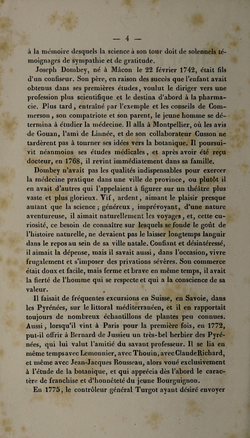 à la mémoire desquels la science à son tour doit de solennels té¬ moignages de sympathie et de gratitude. Joseph Dombey, né à Mâcon le 22 février 1742, était fils d’un confiseur. Son père, en raison des succès que l’enfant avait obtenus dans ses premières études, voulut le diriger vers une profession plus scientifique et le destina d’abord à la pharma¬ cie. Plus tard, entraîné par l’exemple et les conseils de Com- merson , son compatriote et son parent, le jeune homme se dé¬ termina à étudier la médecine. Il alla à Montpellier, où les avis de Gouan, l’ami de Linnée, et de son collaborateur Cusson ne tardèrent pas à tourner ses idées vers la botanique. Il poursui¬ vit néanmoins ses études médicales, et après avoir été reçu docteur, en 1768, il revint immédiatement dans sa famille. Dombey n’avait pas les qualités indispensables pour exercer la médecine pratique dans une ville de province, ou plutôt il en avait d’autres qui l’appelaient à figurer sur un théâtre plus vaste et plus glorieux. Vif, ardent, aimant le plaisir presque autant que la science ; généreux, imprévoyant, d’une nature aventureuse, il aimait naturellement les voyages, et, cette cu¬ riosité, ce besoin de connaître sur lesquels se fonde le goût de l’histoire naturelle, ne devaient pas le laisser longtemps languir dans le repos au sein de sa ville natale. Confiant et désintéressé, il aimait la dépense, mais il savait aussi, dans l’occasion, vivre frugalement et s’imposer des privations sévères. Son commerce était doux et facile, mais ferme et brave en même temps, il avait la fierté de l’homme qui se respecte et qui a la conscience de sa valeur. Il faisait de fréquentes excursions en Suisse, en Savoie, dans les Pyrénées, sur le littoral méditerranéen, et il en rapportait toujours de nombreux échantillons de plantes peu connues. Aussi, lorsqu’il vint à Paris pour la première fois, en 1772, put-il offrir à Bernard de Jussieu un très-bel herbier des Pyré¬ nées, qui lui valut l’amitié du savant professeur. Il se lia en même tempsavecLemonnier, avec Thouin, avecClaudeRichard, et même avec Jean-Jacques Rousseau, alors voué exclusivement à l’étude de la botanique, et qui apprécia dès l’abord le carac¬ tère de franchise et d’honnêteté du jeune Bourguignon. En 1775, le contrôleur général Turgot ayant désiré envoyer
