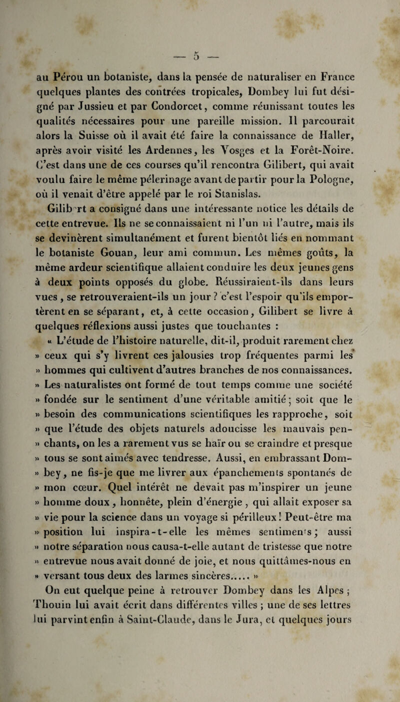au Pérou un botaniste, dans la pensée de naturaliser en France quelques plantes des contrées tropicales, Dombey lui fut dési¬ gné par Jussieu et par Condorcet, comme réunissant toutes les qualités nécessaires pour une pareille mission. Il parcourait alors la Suisse où il avait été faire la connaissance de Haller, après avoir visité les Ardennes, les Vosges et la Forêt-Noire. C’est dans une de ces courses qu’il rencontra Gilibert, qui avait voulu faire le même pèlerinage avant départir pour la Pologne, où il venait d’être appelé par le roi Stanislas. Gilib rt a consigné dans une intéressante notice les détails de cette entrevue. Ils ne se connaissaient ni l’un ni l’autre, mais ils se devinèrent simultanément et furent bientôt liés en nommant le botaniste Gouan, leur ami commun. Les mêmes goûts, la même ardeur scientifique allaient conduire les deux jeunes gens à deux points opposés du globe. Réussiraient-ils dans leurs vues , se retrouveraient-ils un jour ? c’est l’espoir qu’ils empor¬ tèrent en se séparant, et, à cette occasion, Gilibert se livre à quelques réflexions aussi justes que touchantes : « L’étude de l’histoire naturelle, dit-il, produit rarement chez » ceux qui s’y livrent ces jalousies trop fréquentes parmi les » hommes qui cultivent d’autres branches de nos connaissances. >* Les naturalistes ont formé de tout temps comme une société » fondée sur le sentiment d’une véritable amitié; soit que le » besoin des communications scientifiques les rapproche, soit » que l’étude des objets naturels adoucisse les mauvais pen- » chants, on les a rarement vus se haïr ou se craindre et presque » tous se sont aimés avec tendresse. Aussi, en embrassant Dom- » bey, ne fis-je que me livrer aux épanchements spontanés de » mon cœur. Quel intérêt ne devait pas m’inspirer un jeune » homme doux, honnête, plein d’énergie , qui allait exposer sa » vie pour la science dans un voyage si périlleux! Peut-être ma «position lui inspira-t-elle les mêmes sentiments; aussi » notre séparation nous causa-t-elle autant de tristesse que notre » entrevue nous avait donné de joie, et nous quittâmes-nous en >* versant tous deux des larmes sincères.>» On eut quelque peine à retrouver Dombey dans les Alpes ; Thouin lui avait écrit dans diflerentes villes ; une de ses lettres lui parvint enfin à Saint-Claude, dans le Jura, et quelques jours