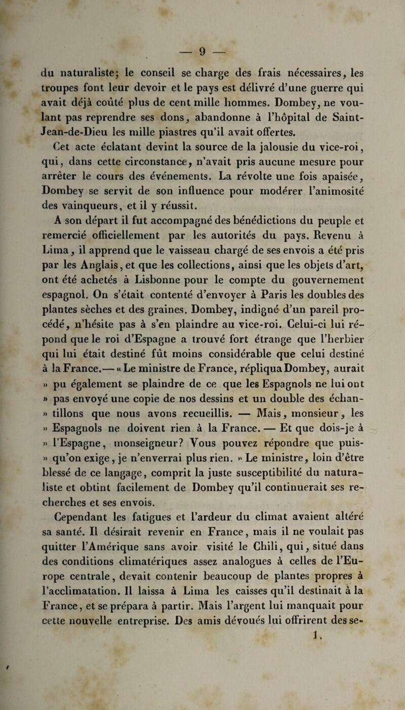 du naturaliste; le conseil se charge des frais nécessaires, les troupes font leur devoir et le pays est délivré d’une guerre qui avait déjà coûté plus de cent mille hommes. Dombey, ne vou¬ lant pas reprendre ses dons, abandonne à l’hôpital de Saint- Jean-de-Dieu les mille piastres qu’il avait offertes. Cet acte éclatant devint la source de la jalousie du vice-roi, qui, dans cette circonstance, n’avait pris aucune mesure pour arrêter le cours des événements. La révolte une fois apaisée, Dombey se servit de son influence pour modérer l’animosité des vainqueurs, et il y réussit. A son départ il fut accompagné des bénédictions du peuple et remercié officiellement par les autorités du pays. Revenu à Lima, il apprend que le vaisseau chargé de ses envois a été pris par les Anglais, et que les collections, ainsi que les objets d’art, ont été achetés à Lisbonne pour le compte du gouvernement espagnol. On s’était contenté d’envoyer à Paris les doubles des plantes sèches et des graines. Dombey, indigné d’un pareil pro¬ cédé, n’hésite pas à s’en plaindre au vice-roi. Celui-ci lui ré¬ pond que le roi d’Espagne a trouvé fort étrange que l’herbier qui lui était destiné fût moins considérable que celui destiné à laFrance.— «Le ministre deFrancè, répliqua Dombey, aurait » pu également se plaindre de ce que les Espagnols ne lui ont » pas envoyé une copie de nos dessins et un double des éclian- » tillons que nous avons recueillis. — Mais, monsieur, les » Espagnols ne doivent rien à la France. — Et que dois-je à » l’Espagne, monseigneur? Vous pouvez répondre que puis- » qu’on exige, je n’enverrai plus rien. » Le ministre, loin d’être blessé de ce langage, comprit la juste susceptibilité du natura¬ liste et obtint facilement de Dombey qu’il continuerait ses re¬ cherches et ses envois. Cependant les fatigues et l’ardeur du climat avaient altéré sa santé. Il désirait revenir en France, mais il ne voulait pas quitter l’Amérique sans avoir visité le Chili, qui, situé dans des conditions climatériques assez analogues à celles de l’Eu¬ rope centrale, devait contenir beaucoup de plantes propres à l’acclimatation. Il laissa à Lima les caisses qu’il destinait à la France, et se prépara à partir. Mais l’argent lui manquait pour cette nouvelle entreprise. Des amis dévoués lui offrirent des se- 1. /