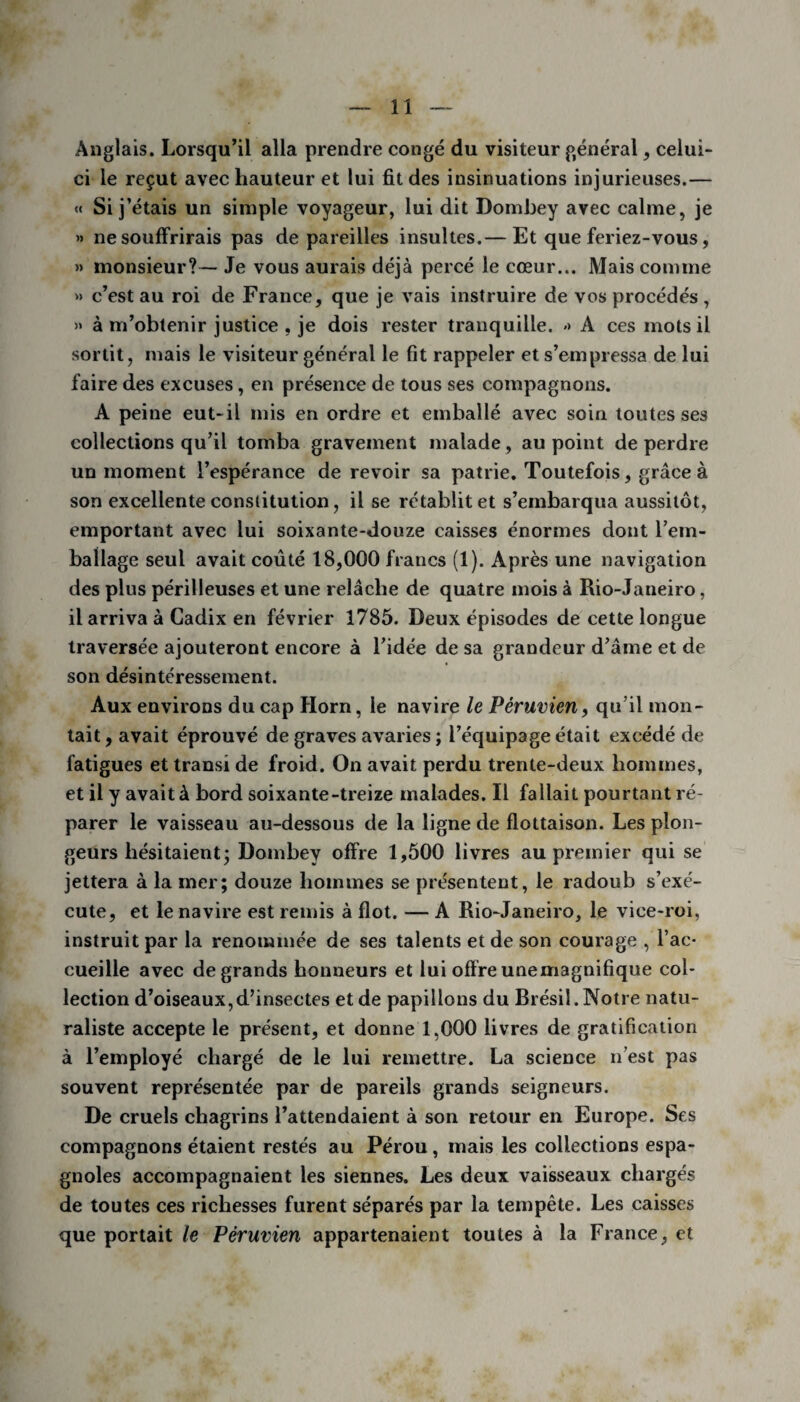 Anglais. Lorsqu’il alla prendre congé du visiteur général, celui- ci le reçut avec hauteur et lui fit des insinuations injurieuses.— « Si j’étais un simple voyageur, lui dit Dombey avec calme, je » ne souffrirais pas de pareilles insultes.— Et que feriez-vous, » monsieur?— Je vous aurais déjà percé le cœur... Mais comme » c’est au roi de France, que je vais instruire de vos procédés , » à m’obtenir justice , je dois rester tranquille. <> A ces mots il sortit, mais le visiteur général le fit rappeler et s’empressa de lui faire des excuses, en présence de tous ses compagnons. A peine eut-il mis en ordre et emballé avec soin toutes ses collections qu’il tomba gravement malade, au point de perdre un moment l’espérance de revoir sa patrie. Toutefois, grâce à son excellente constitution, il se rétablit et s’embarqua aussitôt, emportant avec lui soixante-douze caisses énormes dont l’em¬ ballage seul avait coûté 18,000 francs (1). Après une navigation des plus périlleuses et une relâche de quatre mois à Rio-Janeiro, il arriva à Cadix en février 1785. Deux épisodes de cette longue traversée ajouteront encore à l’idée de sa grandeur d’âme et de son désintéressement. Aux environs du cap Horn, le navire le Péruvien, qu’il mon¬ tait , avait éprouvé de graves avaries ; l’équipage était excédé de fatigues et transi de froid. On avait perdu trente-deux hommes, et il y avait à bord soixante-treize malades. Il fallait pourtant ré¬ parer le vaisseau au-dessous de la ligne de flottaison. Les plon¬ geurs hésitaient ; Dombey offre 1,500 livres au premier qui se jettera à la mer; douze hommes se présentent, le radoub s’exé¬ cute, et le navire est remis à flot. — A Rio-Janeiro, le vice-roi, instruit par la renommée de ses talents et de son courage , l’ac¬ cueille avec de grands honneurs et lui offre unemagnifique col¬ lection d’oiseaux,d’insectes et de papillons du Brésil. Notre natu¬ raliste accepte le présent, et donne 1,000 livres de gratification à l’employé chargé de le lui remettre. La science n’est pas souvent représentée par de pareils grands seigneurs. De cruels chagrins l’attendaient à son retour en Europe. Ses compagnons étaient restés au Pérou, mais les collections espa¬ gnoles accompagnaient les siennes. Les deux vaisseaux chargés de toutes ces richesses furent séparés par la tempête. Les caisses que portait le Péruvien appartenaient toutes à la France, et