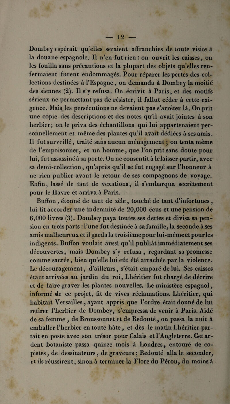 Dornbey espérait qu’elles seraient affranchies de toute visite à la douane espagnole. Il n’en fut rien : on ouvrit les caisses, on les fouilla sans précautions et la plupart des objets qu’elles ren¬ fermaient furent endommagés. Pour réparer les pertes des col¬ lections destinées à l’Espagne , on demanda à Dornbey la moitié des siennes (2). Il s’y refusa. On écrivit à Paris, et des motifs sérieux ne permettant pas de résister, il fallut céder à cette exi¬ gence. Mais les persécutions ne devaient pas s’arrêter là. On prit une copie des descriptions et des notes qu’il avait jointes à son herbier; on le priva des échantillons qui lui appartenaient per¬ sonnellement et même des plantes qu’il avait dédiées à ses amis. Il fut surveillé, traité sans aucun ménagement *, on tenta même de l’empoisonner, et un homme, que l’on prit sans doute pour lui, fut assassiné à sa porte. On ne consentit à le laisser partir, avec sa demi-collection, qu’après qu’il se fut engagé sur l’honneur à ne rien publier avant le retour de ses compagnons de voyage. Enfin, lassé de tant de vexations, il s’embarqua secrètement pour le Havre et arriva à Paris. Buffon , étonné de tant de zèle , touché de tant d’infortunes, lui fit accorder une indemnité de 20,000 écus et une pension de 6,000 livres (3). Dornbey paya toutes ses dettes et divisa sa pen¬ sion en trois parts : l’une fut destinée à sa famille, la seconde à ses amis malheureux et il garda la troisièmepour lui-mêmeet pour les indigents. Buffon voulait aussi qu’il publiât immédiatement ses découvertes, mais Dornbey s’y refusa, regardant sa promesse comme sacrée, bien qu’elle lui eût été arrachée par la violence. Le découragement, d’ailleurs, s’était emparé de lui. Ses caisses étant arrivées au jardin du roi, Lhéritier fut chargé de décrire et de faire graver les plantes nouvelles. Le ministère espagnol, informé de ce projet, fit de vives réclamations. Lhéritier, qui habitait Versailles, ayant appris que l’ordre était donné de lui retirer l’herbier de Dornbey, s’empressa de venir à Paris. Aidé de sa femme , de Broussonnet et de Bedouté, on passa la nuit à emballer l’herbier en toute hâte, et dès le matin Lhéritier par¬ tait en poste avec son trésor pour Calais et l’Angleterre. Cet ar¬ dent botaniste passa quinze mois à Londres, entouré de co¬ pistes , de dessinateurs, de graveurs ; Redouté alla le seconder, et ils réussirent, sinon à terminer la Flore du Pérou, du moins à