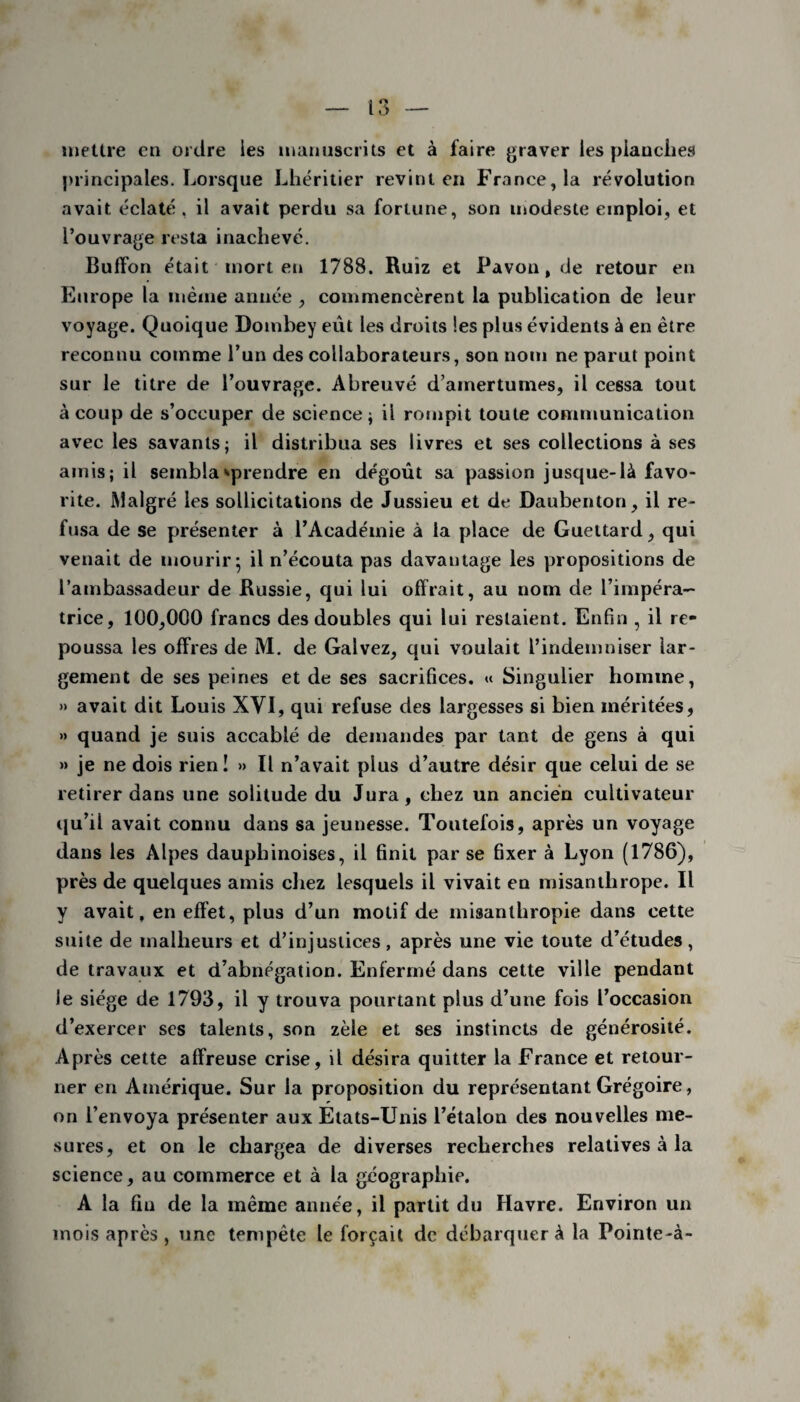 mettre en ordre les manuscrits et à faire graver les pianciies principales. Lorsque Lhéritier revint en France, la révolution avait éclaté , il avait perdu sa fortune, son modeste emploi, et l’ouvrage resta inachevé. Buff'on était mort en 1788. Ruiz et Pavou, de retour en Europe la même année , commencèrent la publication de leur voyage. Quoique Dombey eût les droits les plus évidents à en être reconnu comme l’un des collaborateurs, son nom ne parut point sur le titre de l’ouvrage. Abreuvé d’amertumes, il cessa tout à coup de s’occuper de science ; il rompit toute communication avec les savants; il distribua ses livres et ses collections à ses amis; il sembla éprendre en dégoût sa passion jusque-là favo¬ rite. Malgré les sollicitations de Jussieu et de Daubenton, il re¬ fusa de se présenter à l’Académie à la place de Gueltard, qui venait de mourir* il n’écouta pas davantage les propositions de l’ambassadeur de Russie, qui lui offrait, au nom de l’impéra¬ trice, 100,000 francs des doubles qui lui restaient. Enfin , il re¬ poussa les offres de M. de Galvez, qui voulait l’indemniser lar¬ gement de ses peines et de ses sacrifices. « Singulier homme, »> avait dit Louis XYI, qui refuse des largesses si bien méritées, » quand je suis accablé de demandes par tant de gens à qui » je ne dois rien! » Il n’avait plus d’autre désir que celui de se retirer dans une solitude du Jura, chez un ancien cultivateur qu’il avait connu dans sa jeunesse. Toutefois, après un voyage dans les Alpes dauphinoises, il finit par se fixer à Lyon (1786), près de quelques amis chez lesquels il vivait en misanthrope. Il y avait, en effet, plus d’un motif de misanthropie dans cette suite de malheurs et d’injustices, après une vie toute d’études, de travaux et d’abnégation. Enfermé dans cette ville pendant le siège de 1793, il y trouva pourtant plus d’une fois l’occasion d’exercer ses talents, son zèle et ses instincts de générosité. Après cette affreuse crise, il désira quitter la France et retour¬ ner en Amérique. Sur la proposition du représentant Grégoire, on l’envoya présenter aux Etats-Unis l’étalon des nouvelles me¬ sures, et on le chargea de diverses recherches relatives à la science, au commerce et à la géographip. A la fin de la même année, il partit du Havre. Environ un mois après, une tempête le forçait de débarquer à la Pointe-à-