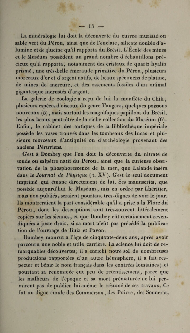 La minéralogie lui doit la découverte du cuivre muriaté ou sable vert du Pérou, ainsi que de l’euclase, silicate double d’a¬ lumine etdeglucine qu’il rapporta du Brésil. L’Ecole des mines et le Muséum possèdent un grand nombre d’échantillons pré¬ cieux qu’il rapporta, notamment des cristaux de quartz hyalin prismé, une très-belle émeraude primitive du Pérou, plusieurs morceaux d’or et d’argent natifs, de beaux spécimens de platine, de mines de mercure, et des ossements fossiles d’un animal gigantesque incrustés d’argent. La galerie de zoologie a reçu de lui la moufïete du Chili, plusieurs espèces d’oiseaux du genre Tangara, quelques poissons nouveaux (5), mais surtout les magnifiques papillons du Brésil, les plus beaux peut-être de la riche collection du Muséum (6). Enfin, le cabinet des antiques de la Bibliothèque impériale possède les vases trouvés dans les tombeaux des Incas et plu¬ sieurs morceaux d’antiquité ou d’archéologie provenant des anciens Péruviens. C’est à Dombey que l’on doit la découverte du nitrate de soude ou salpêtre natif du Pérou, ainsi que la curieuse obser¬ vation de la phosphorescence de la mer, que Lalande inséra dans le Journal de Physique ( t. XV ). C’est le seul document imprimé qui émane directement de lui. Ses manuscrits, que possède aujourd’hui le Muséum , mis en ordre par Lhéritier, mais non publiés, seraient pourtant très-dignes de voir le jour. Ils montreraient la part considérable qu’il a prise à la Flore du Pérou, dont les descriptions sont très-souvent littéralement copiées sur les siennes, et que Dombey eût certainement reven¬ diquées à juste droit, si sa mort n’eût pas précédé la publica¬ tion de l’ouvrage de Ruiz et Pavon. Dombey mourut a l’âge de cinquante-deux ans, après avoir parcouru une noble et utile carrière. La science lui doit de re¬ marquables découvertes; il a enrichi notre sol de nombreuses productions rapportées d’un autre hémisphère, il a fait res¬ pecter et bénir le nom français dans les contrées lointaines \ et pourtant sa renommée eut peu de retentissement, parce que les malheurs de l’époque et sa mort prématurée ne lui per¬ mirent pas de publier lui-même le résumé de ses travaux. Ce fut un digne cmule des Commerson, des Poivre, des Sonncrat,