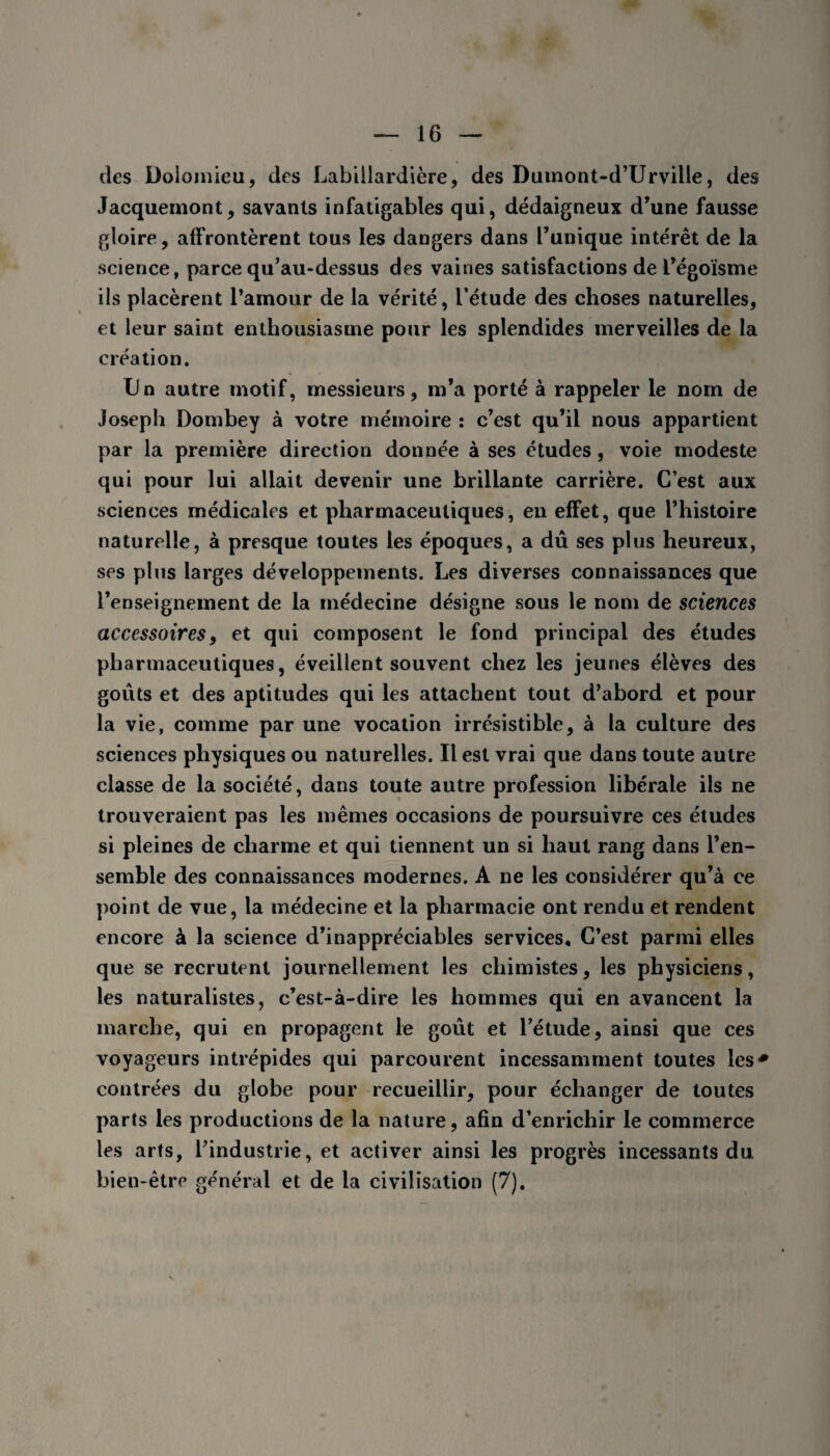 des Dolomieu, des Labillardière, des Dumont-d’Urville, des Jacquemont, savants infatigables qui, dédaigneux d'une fausse gloire, affrontèrent tous les dangers dans Tunique intérêt de la science, parce qu’au-dessus des vaines satisfactions de l’égoïsme ils placèrent l’amour de la vérité, l’étude des choses naturelles, et leur saint enthousiasme pour les splendides merveilles de la création. Un autre motif, messieurs, m’a porté à rappeler le nom de Joseph Dombey à votre mémoire : c’est qu’il nous appartient par la première direction donnée à ses études , voie modeste qui pour lui allait devenir une brillante carrière. C’est aux sciences médicales et pharmaceutiques, en effet, que l’histoire naturelle, à presque toutes les époques, a dû ses plus heureux, ses plus larges développements. Les diverses connaissances que l’enseignement de la médecine désigne sous le nom de sciences accessoires, et qui composent le fond principal des études pharmaceutiques, éveillent souvent chez les jeunes élèves des goûts et des aptitudes qui les attachent tout d’abord et pour la vie, comme par une vocation irrésistible, à la culture des sciences physiques ou naturelles. Il est vrai que dans toute autre classe de la société, dans toute autre profession libérale ils ne trouveraient pas les mêmes occasions de poursuivre ces études si pleines de charme et qui tiennent un si haut rang dans l’en¬ semble des connaissances modernes. A ne les considérer qu’à ce point de vue, la médecine et la pharmacie ont rendu et rendent encore à la science d’inappréciables services. C’est parmi elles que se recrutent journellement les chimistes, les physiciens, les naturalistes, c’est-à-dire les hommes qui en avancent la marche, qui en propagent le goût et l’étude, ainsi que ces voyageurs intrépides qui parcourent incessamment toutes les* contrées du globe pour recueillir, pour échanger de toutes parts les productions de la nature, afin d’enrichir le commerce les arts, l’industrie, et activer ainsi les progrès incessants du bien-être général et de la civilisation (7).