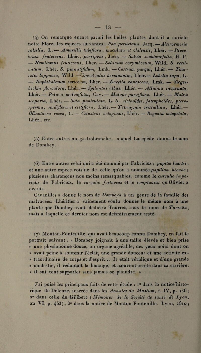 notre Flore, les espèces suivantes: Poa peruviana, Jacq. — Alstrocmeria salsilla, L.— simarillis tubijlora , maculata et chilensis, Lhér. — Illece- brum frutescens. Lhér., porrigens , Jacq. —Salvia scabiosœfolia. H. P. — Hemitomus fruticosus, Lhér. —Solarium corymbosum, Wild. S. recli- natum, Lhér. S. pinnatijidum, Lmk. — Cestrum parqui, Lhér. — Tour- rctia lappacea, Wild.—Convolvulus liermanniœ, Lhér.— Lobelia tupa, L. — Buplithalmum sericeum, Lhér. — Encelia canescens, Lmk. — Sieges- beekia Jlosculosa, Lhér. — Spilantus albus, Lhér. — Allionia incarnata, Lhér.— Palava mal\>œfolia, Cav. — Malope parvijlora, Lhér.— Malva scoparia, Lhér. — Sida paniculata, L. S. ricino'ides, jatropho'ides, ptero- sperma, nudijlora et eistijlora, Lhér.— Tetragonia cristallina , Lhér.— OEnothera rosea, !.. — Celastms octogonus, Lhér. — Bégonia octopetala, Lhér., etc. (5) Entre autres un gastrobranche , auquel Lacépède donna le nom de Dombey. (6) Entre autres celui qui a été nommé par Fabricius ; papilio Inertes , et une autre espèce voisine de celle qu’on a nommée papillon hècube ; plusieurs charançons non moins remarquables, comme le curculio impe- rialis de Fabricius, le curculio Jastuosus et le sompluosus qu’Olivier a décrits. Cavanilles a donné le nom de Dombeya à un genre de la famille des malvacées. Lhéritier a vainement voulu donner le même nom à une plante que Dombey avait dédiée à Tourret, sous le nom de Turretiay mais à laquelle ce dernier nom est définitivement resté. (7) Mouton-Fonteniile, qui avait beaucoup connu Dombey, en fait le portrait suivant : « Dombey joignait à une taille élevée et bien prise » une physionomie douce, un organe agréable, des yeux noirs dont on » avait peine à soutenir l’éclat, une grande douceur et une activité ex- » traordinaire de corps et d’esprit... Il était véridique et d'une grande » modestie, il redoutait la louange, et, souvent arrêté dans sa carrière, » il sut tout supporter sans jamais se plaindre. » J’ai puisé les principaux faits de cette étude : i° dans la notice histo¬ rique de Deleuze, insérée dans les Annales du Muséum, t. IV, p. 136 ; o.° dans celle de Gilibert ( Mémoires de la Société de santé de Lyon, an VI, p. 453); 3° dans la notice de Mouton-Fonteniile. Lyon, 1810 ;