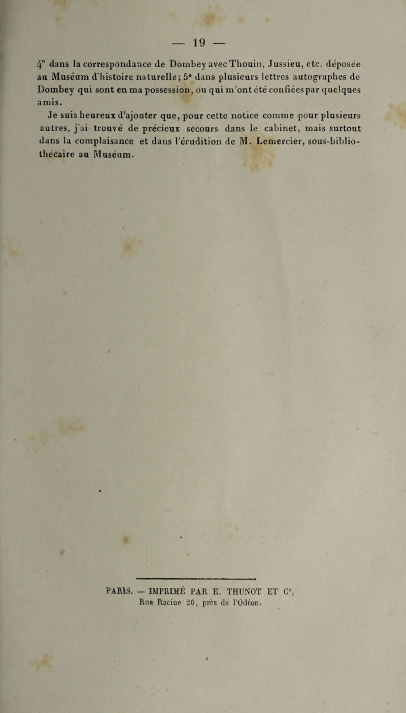 4° dans la correspondance de Dombey avecThouin, Jussieu, etc. déposée au Muséum d'histoire naturelle; 6° dans plusieurs lettres autographes de Dombey qui sont en ma possession, ou qui m’ont été eonfiéespar quelques amis. Je suis heureux d’ajouter que, pour cette notice comme pour plusieurs autres, j’ai trouvé de précieux secours dans le cabinet, mais surtout dans la complaisance et dans l’érudition de M. Lemercier, sous-biblio¬ thécaire au Muséum. PARIS. - IMPRIMÉ PAR E. THUNOT ET Ce, Rue Racine 26, près de l’Odéon.