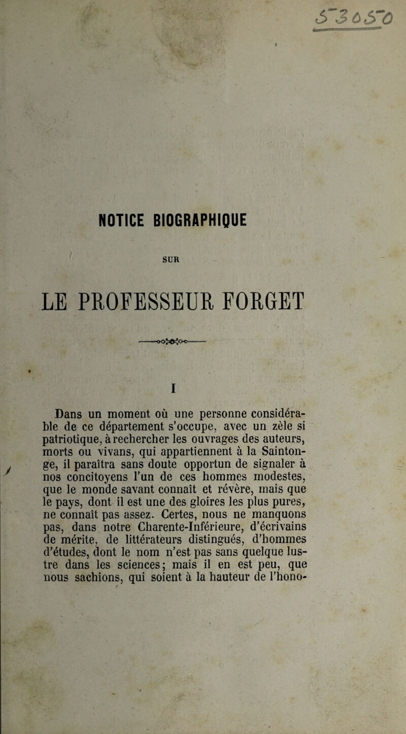NOTICE BIOGRAPHIQUE SUR LE PROFESSEUR FORGET -oo>^oc- I Dans un moment où une personne considéra¬ ble de ce département s’occupe, avec un zèle si patriotique, à rechercher les ouvrages des auteurs, morts ou vivans, qui appartiennent à la Sainton- ge, il paraîtra sans doute opportun de signaler à nos concitoyens l’un de ces hommes modestes, que le monde savant connaît et révère, mais que le pays, dont il est une des gloires les plus pures, ne connaît pas assez. Certes, nous ne manquons pas, dans notre Charente-Inférieure, d’écrivains de mérite, de littérateurs distingués, d’hommes d’études, dont le nom n’est pas sans quelque lus¬ tre dans les sciences; mais il en est peu, que nous sachions, qui soient à la hauteur de l’hono-