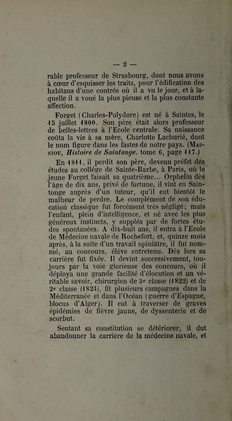 rable professeur de Strasbourg, dont nous avons à cœur d’esquisser les traits, pour l’édification des habitans d’une contrée où il a vu le jour, et à la¬ quelle il a voué la plus pieuse et la plus constante affection. Forget (Charles-Polydore) est né à Saintes, le \5 juillet -1800. Son père était alors professeur de belles-lettres à l’Ecole centrale. Sa naissance coûta la vie à sa mère, Charlotte Lachurié, dont le nom figure dans les fastes de notre pays. (Mas- siou, Histoire de Saintonge. tome 6, page Fl 7.) En 4 844, il perdit son père, devenu préfet des études au collège de Sainte-Barbe, à Paris, où le jeune Forget faisait sa quatrième... Orphelin dès l’âge de dix ans, privé de fortune, il vint en Sain¬ tonge auprès d’un tuteur, qu’il eut bientôt le malheur de perdre. Le complément de son édu¬ cation classique fut forcément très négligé; mais l’enfant, plein d’intelligence, et né avec les plus généreux instincts, y suppléa par de fortes étu¬ des spontanées. A dix-huit ans, il entra à l’Ecole de Médecine navale de Rochefort, et, quinze mois après, à la suite d’un travail opiniâtre, il fut nom¬ mé, au concours, élève entretenu. Dès lors sa carrière fut fixée. Il devint successivement, tou¬ jours par la voie glorieuse des concours, où il déploya une grande facilité d’élocution et un vé¬ ritable savoir, chirurgien de 3e classe (1822) et de 2e classe (1824), fit plusieurs campagnes dans la Méditerranée et dans l’Océan ( guerre d’Espagne, blocus d’Alger). Il eut à traverser de graves épidémies de fièvre jaune, de dyssenterie et de scorbut. Sentant sa constitution se détériorer, il dut abandonner la carrière de la médecine navale, et i