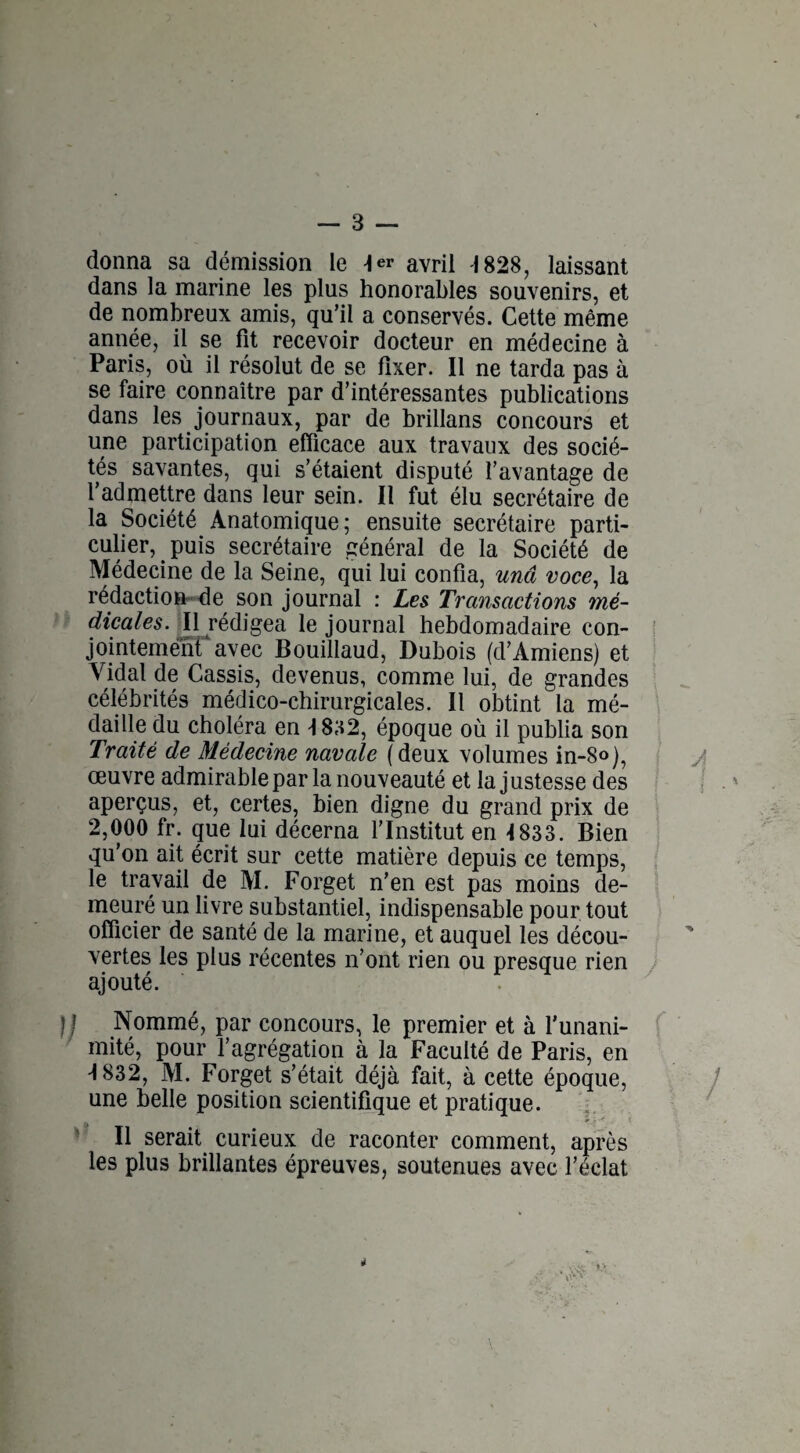donna sa démission le 4er avril 1828, laissant dans la marine les plus honorables souvenirs, et de nombreux amis, qu’il a conservés. Cette même année, il se fit recevoir docteur en médecine à Paris, où il résolut de se fixer. Il ne tarda pas à se faire connaître par d’intéressantes publications dans les journaux, par de brillans concours et une participation efficace aux travaux des socié¬ tés savantes, qui s’étaient disputé l’avantage de l’admettre dans leur sein. Il fut élu secrétaire de la Société Anatomique; ensuite secrétaire parti¬ culier, puis secrétaire général de la Société de Médecine de la Seine, qui lui confia, unâ voce, la rédaction de son journal : Les Transactions mé¬ dicales. Il rédigea le journal hebdomadaire con¬ jointement4 avec Bouillaud, Dubois (d’Amiens) et Vidal de Cassis, devenus, comme lui, de grandes célébrités médico-chirurgicales. Il obtint la mé¬ daille du choléra en -1832, époque où il publia son Traité de Médecine navale (deux volumes in-8o), œuvre admirable par la nouveauté et la justesse des aperçus, et, certes, bien digne du grand prix de 2,000 fr. que lui décerna l’Institut en 1833. Bien qu’on ait écrit sur cette matière depuis ce temps, le travail de M. Forget n’en est pas moins de¬ meuré un livre substantiel, indispensable pour tout officier de santé de la marine, et auquel les décou¬ vertes les plus récentes n’ont rien ou presque rien ajouté. Nommé, par concours, le premier et à l’unani¬ mité, pour l’agrégation à la Faculté de Paris, en -1832, M. Forget s’était déjà fait, à cette époque, une belle position scientifique et pratique. » - • ' Il serait curieux de raconter comment, après les plus brillantes épreuves, soutenues avec l’éclat