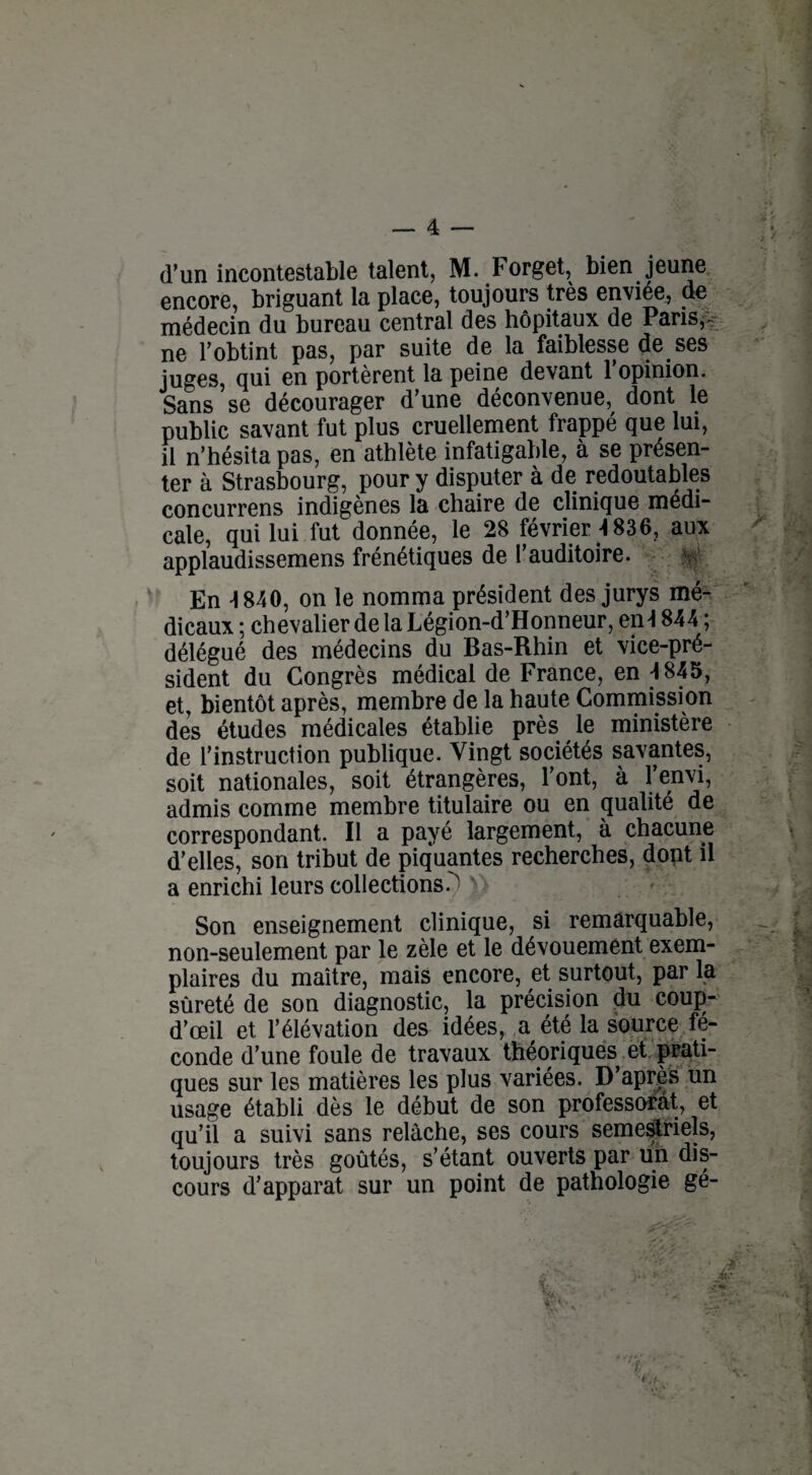 d’un incontestable talent, M. Forget, bien jeune encore, briguant la place, toujours très enviée, de médecin du bureau central des hôpitaux de Pans,- ne l’obtint pas, par suite de la faiblesse de ses juges, qui en portèrent la peine devant l’opinion. Sans se décourager d’une déconvenue, dont le public savant fut plus cruellement frappé que lui, il n’hésita pas, en athlète infatigable, à se présen¬ ter à Strasbourg, pour y disputer à de redoutables concurrens indigènes la chaire de clinique médi¬ cale, qui lui fut donnée, le 28 février 4836, aux applaudissemens frénétiques de l’auditoire. V En 4 840, on le nomma président des jurys mé¬ dicaux ; chevalier de la Légion-d’Honneur, en4 844 ; délégué des médecins du Bas-Rhin et vice-pré¬ sident du Congrès médical de France, en 4 845, et, bientôt après, membre de la haute Commission des études médicales établie près le ministère de l’instruction publique. Vingt sociétés savantes, soit nationales, soit étrangères, l’ont, à l’envi, admis comme membre titulaire ou en qualité de correspondant. Il a payé largement, à chacune d’elles, son tribut de piquantes recherches, dopt il a enrichi leurs collections - Son enseignement clinique, si remarquable, non-seulement par le zèle et le dévouement exem¬ plaires du maître, mais encore, et surtout, par la sûreté de son diagnostic, la précision du coup- d’œil et l’élévation des idées, a été la source fé¬ conde d’une foule de travaux théoriques et prati¬ ques sur les matières les plus variées. D’après un usage établi dès le début de son professorat, et qu’il a suivi sans relâche, ses cours semestriels, toujours très goûtés, s’étant ouverts par un dis¬ cours d’apparat sur un point de pathologie gé-