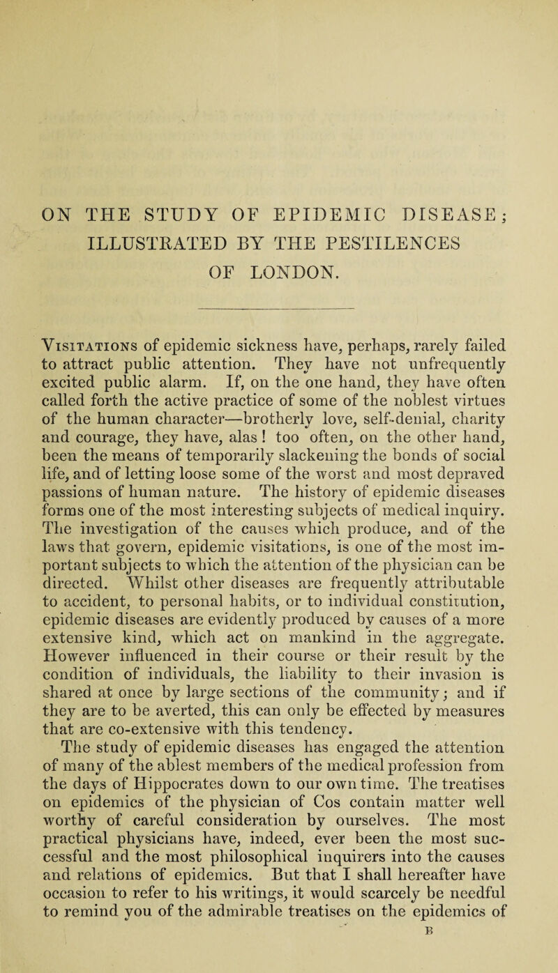 ON THE STUDY OF EPIDEMIC DISEASE; ILLUSTRATED BY THE PESTILENCES OF LONDON. Visitations of epidemic sickness have, perhaps, rarely failed to attract public attention. They have not unfrequently excited public alarm. If, on the one hand, they have often called forth the active practice of some of the noblest virtues of the human character-—brotherly love, self-denial, charity and courage, they have, alas ! too often, on the other hand, been the means of temporarily slackening the bonds of social life, and of letting loose some of the worst and most depraved passions of human nature. The history of epidemic diseases forms one of the most interesting subjects of medical inquiry. The investigation of the causes which produce, and of the laws that govern, epidemic visitations, is one of the most im¬ portant subjects to which the attention of the physician can be directed. Whilst other diseases are frequently attributable to accident, to personal habits, or to individual constitution, epidemic diseases are evidently produced by causes of a more extensive kind, which act on mankind in the aggregate. However influenced in their course or their result by the condition of individuals, the liability to their invasion is shared at once by large sections of the community; and if they are to be averted, this can only be effected by measures that are co-extensive with this tendency. The study of epidemic diseases has engaged the attention of many of the ablest members of the medical profession from the days of Hippocrates down to our own time. The treatises on epidemics of the physician of Cos contain matter well worthy of careful consideration by ourselves. The most practical physicians have, indeed, ever been the most suc¬ cessful and the most philosophical inquirers into the causes and relations of epidemics. But that I shall hereafter have occasion to refer to his writings, it would scarcely be needful to remind you of the admirable treatises on the epidemics of