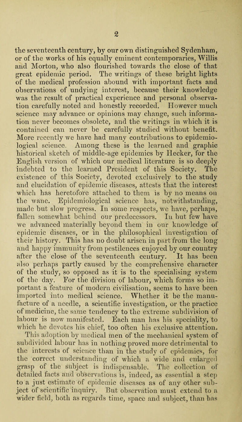 the seventeenth century, by our own distinguished Sydenham, or of the works of his equally eminent contemporaries, Willis and Morton, who also flourished towards the close of that great epidemic period. The writings of these bright lights of the medical profession abound with important facts and observations of undying interest, because their knowledge was the result of practical experience and personal observa¬ tion carefully noted and honestly recorded. However much science may advance or opinions may change, such informa¬ tion never becomes obsolete, and the writings in which it is contained can never be carefully studied without benefit. More recently we have had many contributions to epidemio¬ logical science. Among these is the learned and graphic historical sketch of middle-age epidemics by Hecker, for the English version of which our medical literature is so deeply indebted to the learned President of this Society. The existence of this Society, devoted exclusively to the study and elucidation of epidemic diseases, attests that the interest which has heretofore attached to them is by no means on the wane. Epidemiological science has, notwithstanding, made but slow progress. In some respects, we have, perhaps, fallen somewhat behind our predecessors. In but few have we advanced materially beyond them in our knowledge of epidemic diseases, or in the philosophical investigation of their histor}^. This has no doubt arisen in part from the long and happy immunity from pestilences enjoyed by our country after the close of the seventeenth century. It has been also perhaps partly caused by the comprehensive character of the study, so opposed as it is to the specialising system of the day. For the division of labour, which forms so im¬ portant a feature of modern civilisation, seems to have been imported into medical science. Whether it be the manu¬ facture of a needle, a scientific investigation, or the practice of medicine, the same tendency to the extreme subdivision of labour is now manifested. Each man has his speciality, to which he devotes his chief, too often his exclusive attention. This adoption by medical men of the mechanical system of subdivided labour has in nothing proved more detrimental to the interests of science than in the study of epidemics, for the correct understanding of which a wide and enlarged grasp of the subject is indispensable. The collection of detailed facts and observations is, indeed, as essential a step to a just estimate of epidemic diseases as of any other sub¬ ject of scientific inquir}^. But observation must extend to a wider field, both as regards time, space and subject, than has