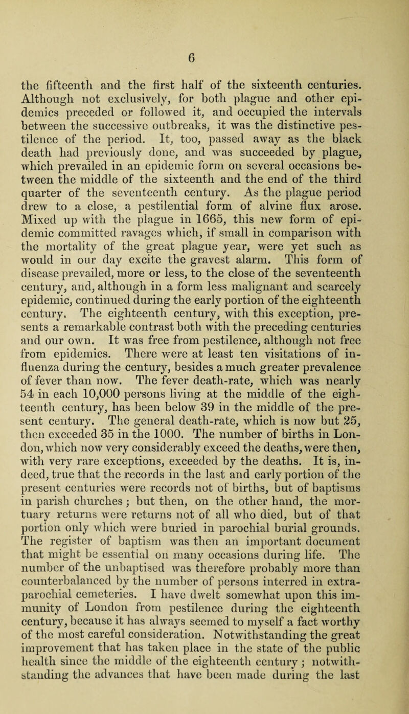 the fifteenth and the first half of the sixteenth centuries. Although not exclusively, for both plague and other epi¬ demics preceded or followed it, and occupied the intervals between the successive outbreaks, it was the distinctive pes¬ tilence of the period. It, too, passed away as the black death had previously done, and was succeeded by plague, which prevailed in an epidemic form on several occasions be¬ tween the middle of the sixteenth and the end of the third quarter of the seventeenth century. As the plague period drew to a close, a pestilential form of alvine flux arose. Mixed up with the plague in 1665, this new form of epi¬ demic committed ravages which, if small in comparison with the mortality of the great plague year, were yet such as would in our day excite the gravest alarm. This form of disease prevailed, more or less, to the close of the seventeenth century, and, although in a form less malignant and scarcely epidemic, continued during the early portion of the eighteenth century. The eighteenth century, with this exception, pre¬ sents a remarkable contrast both with the preceding centuries and our own. It was free from pestilence, although not free from epidemics. There were at least ten visitations of in¬ fluenza during the century, besides a much greater prevalence of fever than now. The fever death-rate, which was nearly 54 in each 10,000 persons living at the middle of the eigh¬ teenth century, has been below 39 in the middle of the pre¬ sent century. The general death-rate, which is now but 25, then exceeded 35 in the 1000. The number of births in Lon¬ don, which now very considerably exceed the deaths, w7ere then, with very rare exceptions, exceeded by the deaths. It is, in¬ deed, true that the records in the last and early portion of the present centuries were records not of births, but of baptisms in parish churches; but then, on the other hand, the mor¬ tuary returns were returns not of all who died, but of that portion only which were buried in parochial burial grounds. The register of baptism was then an important document that might be essential on many occasions during life. The number of the unbaptised was therefore probably more than counterbalanced by the number of persons interred in extra- parochial cemeteries. I have dwelt somewhat upon this im¬ munity of London from pestilence during the eighteenth century, because it has always seemed to myself a fact worthy of the most careful consideration. Notwithstanding the great improvement that has taken place in the state of the public health since the middle of the eighteenth century ; notwith¬ standing the advances that have been made during the last