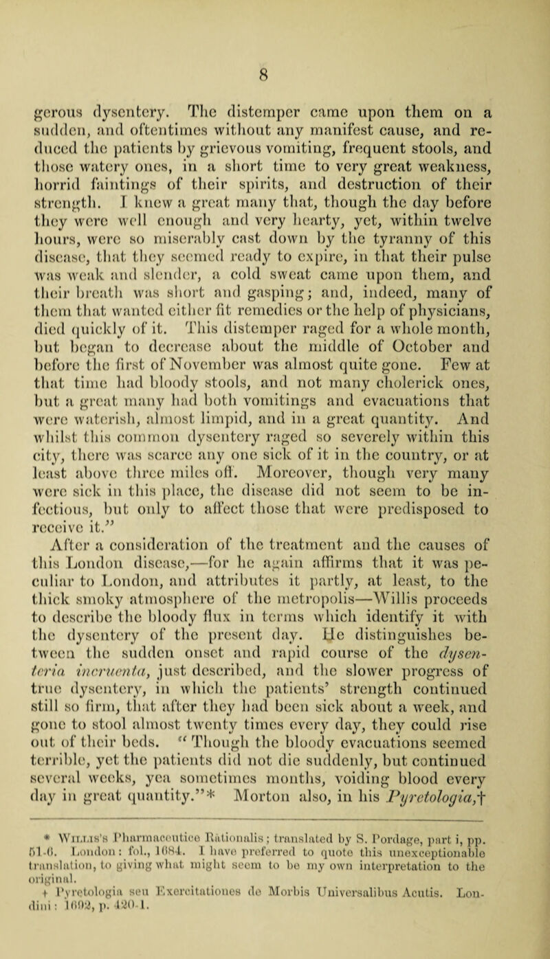 gerous dysentery. The distemper came upon them on a sudden, and oftentimes without any manifest cause, and re¬ duced the patients by grievous vomiting, frequent stools, and those watery ones, in a short time to very great weakness, horrid huntings of their spirits, and destruction of their strength. I knew a great many that, though the day before they were well enough and very hearty, yet, within twelve hours, were so miserably cast down by the tyranny of this disease, that they seemed ready to expire, in that their pulse was weak and slender, a cold sweat came upon them, and their breath was short and gasping; and, indeed, many of them that wanted either fit remedies or the help of physicians, died quickly of it. This distemper raged for a whole month, but began to decrease about the middle of October and before the first of November was almost quite gone. Few at that time had bloody stools, and not many cholerick ones, but a great many had both vomitings and evacuations that were watcrish, almost limpid, and in a great quantity. And whilst this common dysentery raged so severely within this city, there was scarce any one sick of it in the country, or at least above three miles off. Moreover, though very many were sick in this place, the disease did not seem to be in¬ fectious, but only to affect those that were predisposed to receive it.” After a consideration of the treatment and the causes of this London disease,—for he again affirms that it was pe¬ culiar to London, and attributes it partly, at least, to the thick smoky atmosphere of the metropolis—Willis proceeds to describe the bloody flux in terms which identify it with the dysentery of the present day. lie distinguishes be¬ tween the sudden onset and rapid course of the dysen- tcria incruenta, just described, and the slower progress of true dysentery, in which the patients’ strength continued still so firm, that after they had been sick about a week, and gone to stool almost twenty times every day, they could rise out of their beds. “ Though the bloody evacuations seemed terrible, yet the patients did not die suddenly, but continued several weeks, yea sometimes months, voiding blood every day in great quantity.”* Morton also, in his Pyretologia,'f * Wilms’s Phurinacoutiee Ration alia; translated by S. Pordage, part i, pp. fil-0. London: fol., 1084. 1 have preferred to quote this unexceptionable translation, to giving what might seem to he my own interpretation to the original. t- Pyretologia sen Exercitatioues do M orb is Universalibus Acutis. Lon- dini: lfl02,p. 420-1.