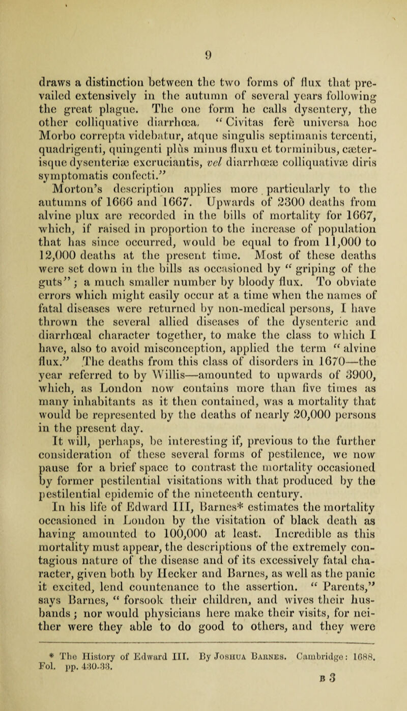 draws a distinction between the two forms of flux that pre¬ vailed extensively in the autumn of several years following the great plague. The one form he calls dysentery, the other colliquative diarrhoea, “ Civitas fere universa hoe Morbo eorrepta videbatur, atque singulis septimanis tercenti, quadrigenti, quingenti plus minus fluxu et, torminibus, CtCter- isque dysenterise excruciantis, vcl diarrhoeas colliquativae diris sy m p tomatis con feeti .” Morton’s description applies more particularly to the autumns of 1660 and 1667. Upwards of 2300 deaths from alvine plux are recorded in the bills of mortality for 1667, which, if raised in proportion to the increase of population that has since occurred, would be equal to from 11,000 to 12,000 deaths at the present time. Most of these deaths were set down in the bills as occasioned by “ griping of the guts” ; a much smaller number by bloody flux. To obviate errors which might easily occur at a time when the names of fatal diseases were returned by non-medical persons, I have thrown the several allied diseases of the dysenteric and diarrhoeal character together, to make the class to which I have, also to avoid misconception, applied the term u alvine flux.” .The deaths from this class of disorders in 1670—the year referred to by Willis—amounted to upwards of 3900, which, as London now contains more than five times as many inhabitants as it then contained, was a mortality that would be represented by the deaths of nearly 20,000 persons in the present day. It will, perhaps, be interesting if, previous to the further consideration of these several forms of pestilence, we now pause for a brief space to contrast the mortality occasioned by former pestilential visitations with that produced by the pestilential epidemic of the nineteenth century. In his life of Edward III, Barnes* estimates the mortality occasioned in London by the visitation of black death as having amounted to 100,000 at least. Incredible as this mortality must appear, the descriptions of the extremely con¬ tagious nature of the disease and of its excessively fatal cha- racter, given both by Hecker and Barnes, as well as the panic it excited, lend countenance to the assertion. “ Parents,” says Barnes, “ forsook their children, and wives their hus¬ bands ; nor would physicians here make their visits, for nei¬ ther were they able to do good to others, and they were * The History of Edward III. Fol. pp. 440-33. By Joshua Baiines. Cambridge: 1088. a 3